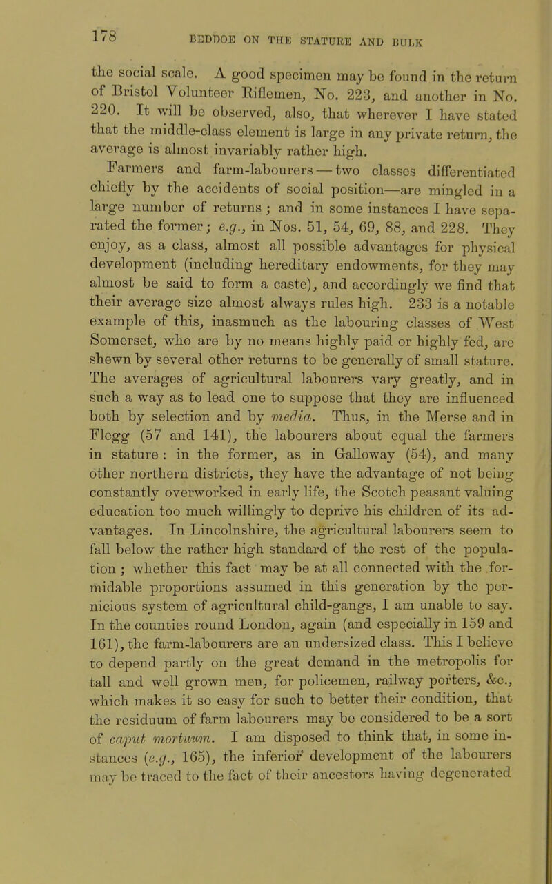 tlie social scale. A good specimen may bo found in the return of Bristol Volunteer Riflemen, No. 223, and another in No. 220. It will be observed, also, that wherever I have stated that the middle-class element is large in any private return, the average is almost invariably rather high. Farmers and farm-labourers — two classes differentiated chiefly by the accidents of social position—are mingled in a large number of returns ; and in some instances I have sepa- rated the former; e.g., in Nos. 51, 54, 69, 88, and 228. They enjoy, as a class, almost all possible advantages for physical development (including hereditary endowments, for they may almost be said to form a caste), and accordingly we find that their average size almost always rules high. 233 is a notable example of this, inasmuch as the labouring classes of West Somerset, who are by no means highly paid or highly fed, are shewn by several other returns to be generally of small stature. The averages of agricultural labourers vary greatly, and in such a way as to lead one to suppose that they are influenced both by selection and by media. Thus, in the Merse and in Flegg (57 and 141), the labourers about equal the farmers in stature : in the former, as in Gralloway (54), and many other northern districts, they have the advantage of not being constantly overworked in early life, the Scotch peasant valuing education too much willingly to deprive his children of its ad- vantages. In Lincolnshire, the agricultural labourers seem to fall below the rather high standard of the rest of the popula- tion ; whether this fact may be at all connected with the for- midable proportions assumed in this generation by the per- nicious system of agricultural child-gangs, I am unable to say. In the counties round London, again (and especially in 159 and 161), the farm-labourers are an undersized class. This I believe to depend partly on the great demand in the metropolis for tall and well grown men, for policemen, railway porters, &c., which makes it so easy for such to better their condition, that the residuum of farm labourers may be considered to be a sort of ca;put mortuum. I am disposed to think that, in some in- stances {e.g., 165), the inferior' development of the labourers may be traced to the fact of their ancestors having degenerated