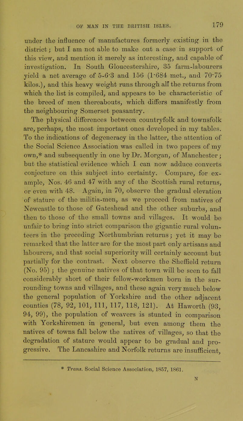 under the influence of manufactures formerly existing in the district; but I am not able to make out a case in support of this view, and mention it merely as interesting, and capable of investigation. In South Grloucestershire, 35 farm-labourers yield a net average of 5-6'3 and 156 (1'684 met., and 70*75 kilos.), and this heavy weight runs through all the returns from which the list is compiled, and appears to be characteristic of the breed of men thereabouts, which differs manifestly from the neighbouring Somerset peasantry. The physical differences between countryfolk and townsfolk are, perhaps, the most important ones developed in my tables. To the indications of degeneracy in the latter, the attention of the Social Science Association was called in two papers of my own,* and subsequently in one by Dr. Morgan, of Manchester; but the statistical evidence which I can now adduce converts conjecture on this subject into certainty. Compare, for ex- ample, Nos. 46 and 47 with any of the Scottish rural returns, or even with 48. Again, in 70, observe the gradual elevation of stature of the militia-men, as we proceed from natives of Newcastle to those of Gateshead and the other suburbs, and then to those of the small towns and villages. It would be unfair to bring into strict comparison the gigantic rural volun- teers in the preceding Northumbrian returns; yet it may be remarked that the latter are for the most part only artisans and labourers, and that social superiority will certainly account but partially for the contrast. Next observe the Sheflfield return (No. 95) ; the genuine natives of that town will be seen to fall considerably short of their fellow-workmen born in the sur- rounding towns and villages, and these again very much below the general population of Yorkshire and the other adjacent counties (78, 92, 101, 111, 117, 118, 121). At Haworth (93, 94, 99), the population of weavers is stunted in comparison with Yorkshiremen in general, but even among them the natives of towns fall below the natives of villages, so that the degradation of stature would appear to be gradual and pro- gressive. The Lancashire and Norfolk returns are insufllcient. * Trans. Social Science Association, 1857, 1861. N