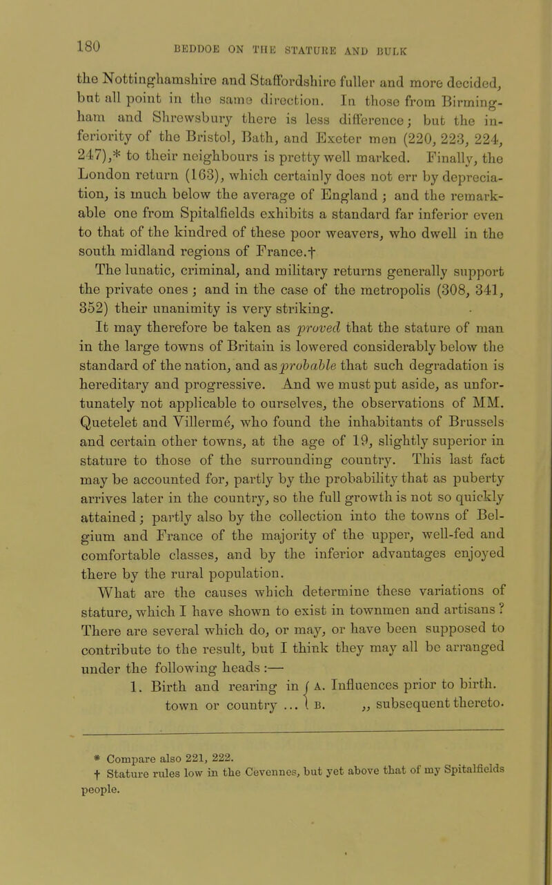 the Nottinghamshire and Staffordshire fuller and more decided, but all point in the same direction. In those from Birming- ham and Shrewsbury there is less difference; but the in- feriority of the Bristol, Bath, and Exeter men (220, 223, 224, 247),* to their neighbours is pretty well marked. Finally, the London return (163), which certainly does not err by deprecia- tion, is much below the average of England ; and the remark- able one from Spitalfields exhibits a standard far inferior even to that of the kindred of these poor weavers, who dwell in the south midland regions of France.f The lunatic, criminal, and militaiy returns generally support the private ones ; and in the case of the metropolis (308, 341, 352) their unanimity is very striking. It may therefore be taken as proved that the stature of man in the large towns of Britain is lowered considerably below the standard of the nation, and asprohahle that such degradation is hereditary and progressive. And we must put aside, as unfor- tunately not applicable to ourselves, the observations of MM. Quetelet and Villerme, who found the inhabitants of Brussels and certain other towns, at the age of 19, slightly superior in stature to those of the surrounding country. This last fact may be accounted for, partly by the probability that as puberty arrives later in the country, so the full growth is not so quickly attained; partly also by the collection into the towns of Bel- gium and France of the majority of the upper, well-fed and comfortable classes, and by the inferior advantages enjoyed there by the rural population. What are the causes which determine these variations of stature, which I have shown to exist in townmen and artisans ? There are several which do, or may, or have been supposed to contribute to the result, but I think they may all be arranged under the following heads :— 1. Birth and rearing in ( A. Influences prior to birth, town or country ...1b. „ subsequent thereto. * Compare also 221, 222. t Stature rules low in the Cevcnnes, but yet above tliat of my Spitalfields people.