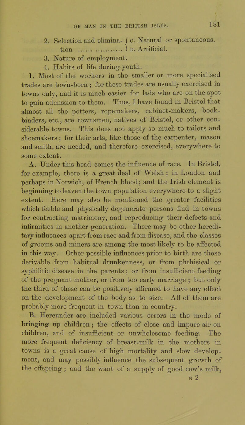 2. Selection and elimina- / c. Natural or spontaneous. tion i D. Artificial. 3. Nature of employment. 4. Habits of life during youth. 1. Most of the workers in the smaller or more specialised trades are town-born; for these trades are usually exercised in towns only^ and it is much easier for lads who are on the spot to gain admission to them. Thus, I have found in Bristol that almost all the potters, ropemakers, cabinet-makers^ book- binders, etc., are townsmen, natives of Bristol, or other con- siderable towns. This does not apply so much to tailors and shoemakers; for their arts, like those of the carpenter, mason and smith, are needed, and therefore exercised, everywhere to some extent. A. Under this head comes the influence of race. In Bristol, for example, there is a great deal of Welsh; in London and perhaps in Norwich, of French blood; and the Irish element is beginning to leaven the town population everywhere to a slight extent. Here may also be mentioned the greater facilities which feeble and physically degenerate persons find in towns for contracting matrimony, and reproducing their defects and infirmities in another generation. There may be other heredi- tary influences apart from race and from disease, and the classes of grooms and miners are among the most likely to be afiected in this way. Other possible influences prior to birth are those derivable from habitual drunkenness, or from phthisical or syphilitic disease in the parents j or from insuflficient feeding of the pregnant mother, or from too early marriage; but only the third of these can be positively aflSrmed to have any efiect on the development of the body as to size. All of them are probably more frequent in town than in country. B. Hereunder are included various errors in the mode of bringing up children; the effects of close and impure air on children, and of insufl&cient or unwholesome feeding. The more frequent deficiency of breast-milk in the mothers in towns is a great cause of high mortality and slow develop- ment, and may possibly influence the subsequent growth of the ofispring ; and the want of a supply of good cow^s milk, N 2