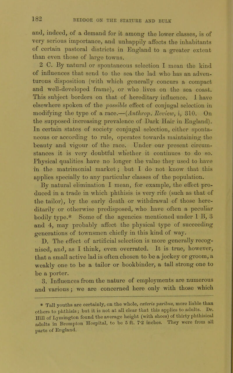 and, indeed, of a demand for it among the lower classes, is of very serious importance, and unhappily affects the inhabitants of certain pastoral districts in England to a greater extent than even those of large towns. 2 C. By natural or spontaneous selection I mean the kind of influences that send to the sea the lad who has an adven- turous disposition (with which generally concurs a compact and well-developed frame), or who lives on the sea coast. This subject borders on that of hereditary influence. 1 have elsewhere spoken of the posdhle effect of conjugal selection in modifying the type of a race.—[Anthrop. Review, i, 310. On the supposed increasing prevalence of Dark Hair in England). In certain states of society conjugal selection, either sponta- neous or according to rule, operates towards maintaining the beauty and vigour of the race. Under our present circum- stances it is very doubtful whether it continues to do so. Physical qualities have no longer the value they used to have in the matrimonial market; but I do not know that this applies specially to any particular classes of the population. By natural elimination I mean, for example, the effect pro- duced in a trade in which phthisis is very rife (such as that of the tailor), by the early death or withdrawal of those here- ditarily or otherwise predisposed, who have often a peculiar bodily type.* Some of the agencies mentioned under 1 B, 3 and 4, may probably affect the physical type of succeeding generations of townsmen chiefly in this kind of way. D. The effect of artificial selection is more generally recog- nised, and, as I think, even overrated. It is true, however, that a small active lad is often chosen to be a jockey or groom, a weakly one to be a tailor or bookbinder, a tall strong one to be a porter. 3. Influences from the nature of employments are numerous and various; we are concerned here only with those which * Tall youths are certainly, on the whole, cceteris paribus, more liable than others to phthisis; but it is not at all clear that this applies to adults. Dr. Hill of Lymington found the average height (with shoes) of thirty phthisical adults in Brompton Hospital, to be 5 ft. 7-2 inches. They were from all parts of England.