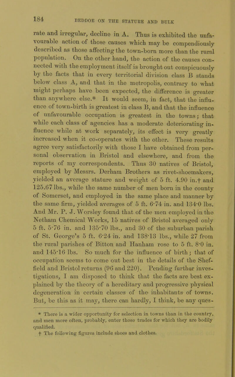 rate and irregular, decline in A. Thus is exhibited the unfa- vourable action of those causes which may be compendiously described as those affecting the town-born more than the rural population. On the other hand, the action of the causes con- nected with the employment itself is brought out conspicuously by the facts that in every territorial division class B stands below class A, and that in the metropohs, contrary to what might perhaps have been expected, the difference is greater than anywhere else.* It would seem, in fact, that the influ- ence of town-birth is greatest in class B, and that the influence of unfavourable occupation is greatest in the towns; that while each class of agencies has a moderate deteriorating in- fluence while at work separately, its effect is very greatly increased when it co-operates with the other. These results agree very satisfactorily with those I have obtained from per- sonal observation in Bristol and elsewhere, and from the reports of my correspondents. Thus 30 natives of Bristol, employed by Messrs. Derham Brothers as rivet-shoemakers, yielded an average stature and weight of 6 ft. 4.90 in.f and 125.67 lbs., while the same number of men born in the county of Somerset, and employed in the same place and manner by the same firm, yielded averages of 5 ft. 6*74 in. and 134-0 lbs. And Mr. P. J. Worsley found that of the men employed in the Netham Chemical Works, 15 natives of Bristol averaged only 5 ft. 676 in. and ]35*70 lbs., and 30 of the suburban parish of St. George's 5 ft. 6-24 in. and 138-13 lbs., while 27 from the rural parishes of Bitten and Hanham rose to 6 ft. 8-0 in. and 145*16 lbs. So much for the influence of birth; that of occupation seems to come out best in the details of the Shef- field and Bristol returns (96 and 220). Pending further inves- tigations, I am disposed to think that the facts are best ex- plained by the theory of a hereditary and progressive physical degeneration in certain classes of the inhabitants of towns. But, be this as it may, there can hardly, I think, be any ques- * There is a wider opportunity for selection in towns than in the country, and men more often, probably, enter those trades for which they are bodily qualified. t The following figures include shoes and clothes.