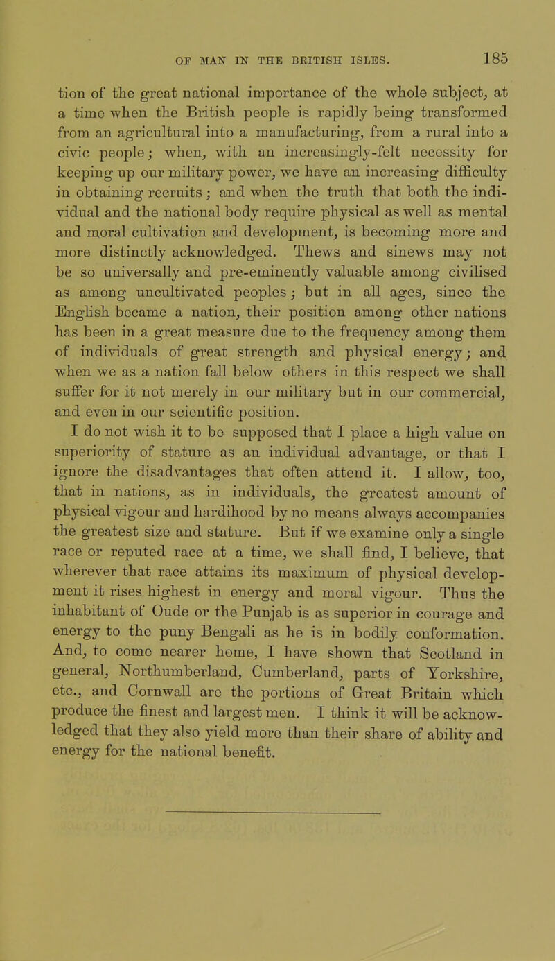 tion of the great national importance of tlie whole subject^ at a time when the British people is rapidly being transformed from an agricultural into a manufacturing, from a rural into a civic people; when, with an increasingly-felt necessity for keeping up our military power, we have an increasing difficulty in obtaining recruits; and when the truth that both the indi- vidual and the national body require physical as well as mental and moral cultivation and development, is becoming more and more distinctly acknowledged. Thews and sinews may not be so universally and pre-eminently valuable among civilised as among uncultivated peoples; but in all ages, since the English became a nation, their position among other nations has been in a great measure due to the frequency among them of individuals of great strength and physical energy; and when we as a nation fall below others in this respect we shall suffer for it not merely in our military but in our commercial, and even in our scientific position. I do not wish it to be supposed that I place a high value on superiority of stature as an individual advantage, or that I ignore the disadvantages that often attend it. I allow, too, that in nations, as in individuals, the greatest amount of physical vigour and hardihood by no means always accompanies the greatest size and stature. But if we examine only a single race or reputed race at a time, we shall find, I believe, that wherever that race attains its maximum of physical develop- ment it rises highest in energy and moral vigour. Thus the inhabitant of Oude or the Punjab is as superior in courage and energy to the puny Bengali as he is in bodily conformation. And, to come nearer home, I have shown that Scotland in general, Northumberland, Cumberland, parts of Yorkshire, etc., and Cornwall are the portions of Great Britain which produce the finest and largest men. I think it will be acknow- ledged that they also yield more than their share of ability and energy for the national benefit.