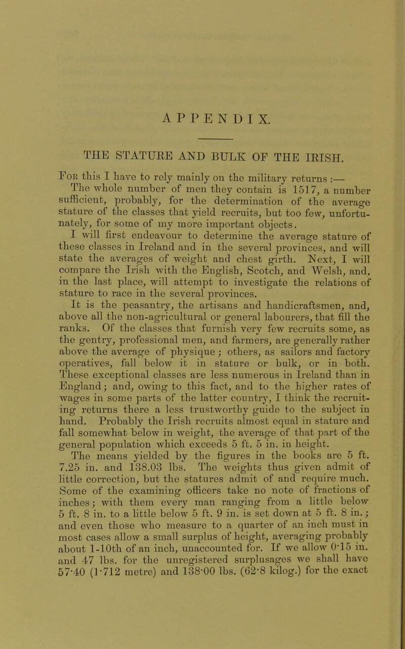 APPENDIX. THE STATURE AND BULK OF THE lEISH. For this I have to rely mainly on the military returns :— The whole number of men they contain is 1517, a number sufficient, probably, for the determination of the average stature of the classes that yield recruits, but too few, unfortu- nately, for some of my more important objects. I will first endeavour to determine the average stature of these classes in Ireland and in the several provinces, and will state the averages of weight and chest girth. Next, I will compare the Irish with the English, Scotch, and Welsh, and, in the last place, will attempt to investigate the relations of stature to race in the several provinces. It is the peasantry, the artisans and handicraftsmen, and, above all the non-agricultural or general labourers, that fill the ranks. Of the classes that furnish very few recruits some, as the gentry, professional men, and farmers, are generally rather above the average of physique ; others, as sailors and factory operatives, fall below it in stature or bulk, or in both. These exceptional classes are less numerous in Ireland than in England; and, owing to this fact, and to the higher rates of wages in some parts of the latter country, I think the recruit- ing returns there a less trustworthy guide to the subject in hand. Probably the Irish recruits almost equal in stature and fall somewhat below in weight, the average of that part of the general population which exceeds 5 ft. 5 in. in height. The means yielded by the figures in the books are 5 ft. 7.25 in. and 138.03 lbs. The weights thus given admit of little correction, but the statures admit of and require much. Some of the examining officers take no note of fractions of inches; with them every man ranging from a little below 5 ft. 8 in. to a little below 5 ft. 9 in. is set down at 5 ft. 8 in.; and even those who measure to a quarter of an inch must in most cases allow a small surplus of height, averaging probably about 1-lOth of an inch, unaccounted for. If we allow 0-15 in. and 47 lbs. for the unregistered surplusages we shall have 67-40 (P712 metre) and 138-00 lbs. (62-8 kilog.) for the exact