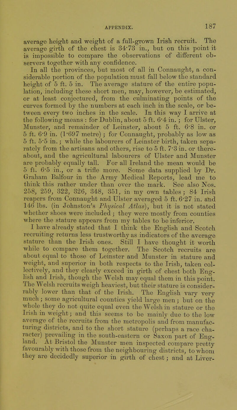 average height and weight of a full-grown Irish recruit. The average girth of the chest is 34*73 in., but on this point it is impossible to compare the observations of different ob- servers together with any confidence. In all the provinces, but most of all in Connaught, a con- siderable portion of the population must fall below the standard height of 5 ft. 5 in. The average stature of the entire popu- lation, including these short men, may, however, be estimated, or at least conjectured, from the culminating points of the curves formed by the numbers at each inch in the scale, or be- tween every two inches in the scale. In this way I arrive at the following means : for Dublin, about 5 ft. 64 in. ; for Ulster, Munster, and remainder of Leinster, about 5 ft. 6'8 in. or 5 ft. 6*9 in. (1'697 metre) ; for Connaught, probably as low as 5 ft. 6'5 in.; while the labourers of Leinster birth, taken sepa- rately from the artisans and others, rise to 5 ft. 73 in. or there- about, and the agricultural labourers of Ulster and Munster are probably equally tall. For all Ireland the mean would be 6 ft. 6'5 in., or a trifle more. Some data supplied by Dr. Graham Balfour in the Army Medical Reports, lead me to think this rather under than over the mark. See also Nos. 268, 259, 322, 326, 348, 351, in my own tables; 84 Irish reapers from Connaught and Ulster averaged 6 ft. 6'27 in. and 146 lbs. (in Johnston^s Physical Atlas), but it is not stated whether shoes were included; they were mostly from counties where the stature appears from my tables to be inferior. I have already stated that I think the English and Scotch recruiting returns less trustworthy as indicators of the average stature than the Irish ones. Still I have thought it worth while to compare them together. The Scotch recruits are about equal to those of Leinster and Munster in stature and weight, and superior in both respects to the Irish, taken col- lectively, and they clearly exceed in girth of chest both Eng- lish and Irish, though the Welsh may equal them in this point. The Welsh recruits weigh heaviest, but their stature is consider- rably lower than that of the Irish. The English vary very much; some agricultural counties yield large men; but on the whole they do not quite equal even the Welsh in stature or the Irish in weight; and this seems to be mainly due to the low average of the recruits from the metropolis and from manufac- turing districts, and to the short stature (perhaps a race cha- racter) prevailing in the south-eastern or Saxon part of Eng- land. At Bristol the Munster men inspected compare pretty favourably with those from the neighbouring districts, to whom they are decidedly superior in girth of chest; and at Liver-