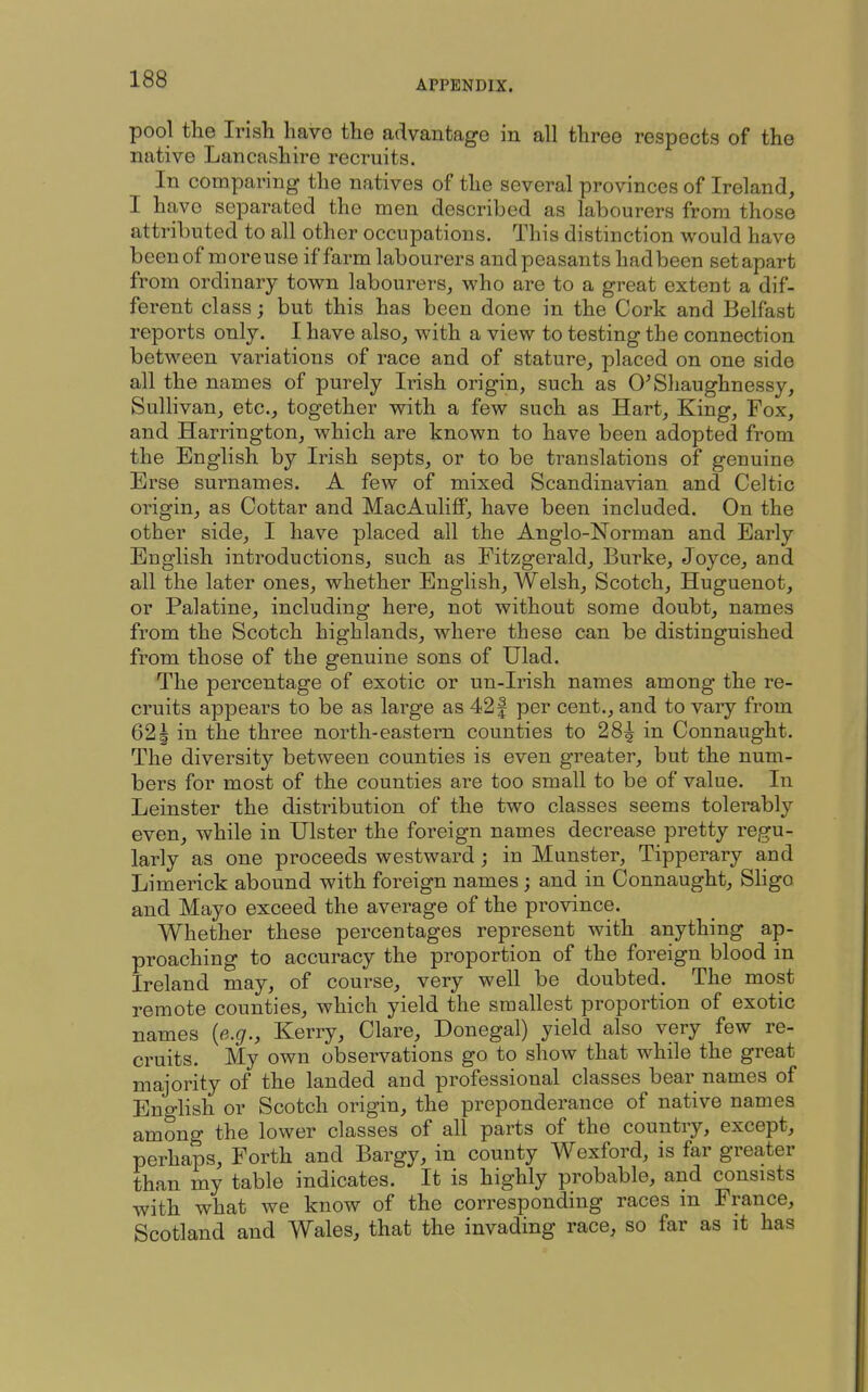 pool the Irish have the advantage in all three respects of the native Lancashire recruits. In comparing the natives of the several provinces of Ireland, I have separated the men described as labourers from those attributed to all other occupations. This distinction would have beenof moreuse if farm labourers and peasants hadbeen setapart from ordinary town labourers, who are to a great extent a dif- ferent class; but this has been done in the Cork and Belfast reports only. I have also, with a view to testing the connection between variations of race and of stature, placed on one side all the names of purely Irish origin, such as O^Shaughnessy, Sullivan, etc., together with a few such as Hart, King, Fox, and Harrington, which are known to have been adopted from the English by Irish septs, or to be translations of genuine Erse surnames. A few of mixed Scandinavian and Celtic origin, as Cottar and MacAulifiP, have been included. On the other side, I have placed all the Anglo-Norman and Early English introductions, such as Fitzgerald, Burke, Joyce, and all the later ones, whether English, Welsh, Scotch, Huguenot, or Palatine, including here, not without some doubt, names from the Scotch highlands, where these can be distinguished from those of the genuine sons of Ulad. The percentage of exotic or un-Irish names among the re- cruits appears to be as large as 42 f per cent., and to vary from 621 in the three north-eastern counties to 28^ in Connaught. The diversity between counties is even greater, but the num- bers for most of the counties are too small to be of value. In Leinster the distribution of the two classes seems tolerably even, while in Ulster the foreign names decrease pretty regu- larly as one proceeds westward; in Munster, Tipperary and Limerick abound with foreign names; and in Connaught, SHgo and Mayo exceed the average of the province. Whether these percentages represent with anything ap- proaching to accuracy the proportion of the foreign blood in Ireland may, of course, very well be doubted. The most remote counties, which yield the smallest proportion of exotic names [e.g., Kerry, Clare, Donegal) yield also very few re- cruits. My own observations go to show that while the great majority of the landed and professional classes bear names of English or Scotch origin, the preponderance of native names among the lower classes of all parts of the country, except, perhaps. Forth and Bargy, in county Wexford, is far greater than my table indicates. It is highly probable, and consists with what we know of the corresponding races m France, Scotland and Wales, that the invading race, so far as it has