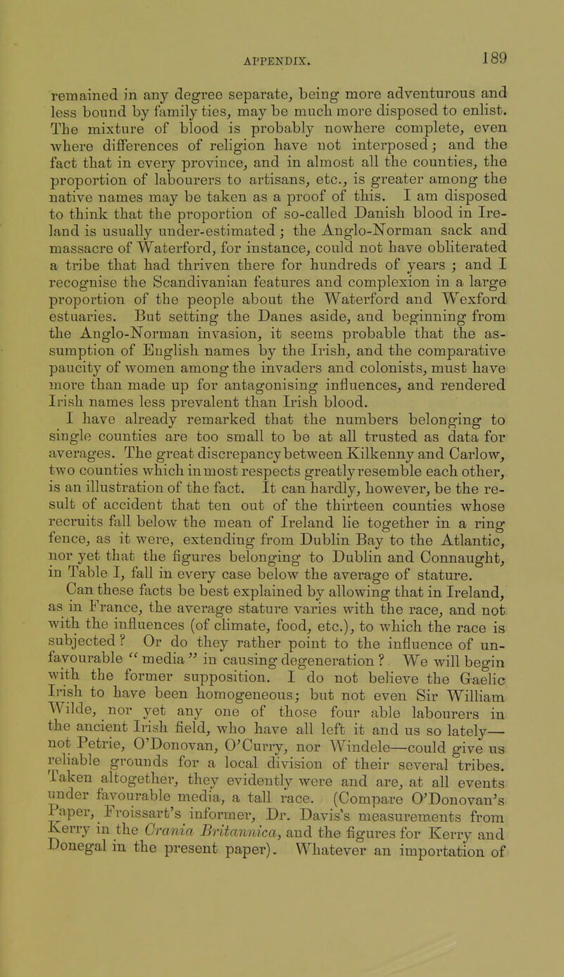 remained in any degree separate, being more adventurous and less bound by family ties, may be mucli more disposed to enlist. The mixture of blood is probably nowbere complete, even where differences of religion have not interposed; and the fact that in every province, and in almost all the counties, the proportion of labourers to artisans, etc., is greater among the native names may be taken as a proof of this. I am disposed to think that the proportion of so-called Danish blood in Ire- land is usually under-estimated; the Anglo-Norman sack and massacre of Waterford, for instance, could not have obliterated a tribe that had thriven there for hundreds of years ; and I recognise the Scandivanian features and complexion in a large proportion of the people about the Waterford and Wexford estuaries. But setting the Danes aside, and beginning from the Anglo-Norman invasion, it seems probable that the as- sumption of English names by the Irish, and the comparative paucity of women among the invaders and colonists, must have more than made up for antagonising influences, and rendered Irish names less prevalent than Irish blood. I have already remarked that the numbers belonging to single counties are too small to be at all trusted as data for averages. The great discrepancy between Kilkenny and Carlow, two counties which inmost respects greatly resemble each other, is an illustration of the fact. It can hardly, however, be the re- sult of accident that ten out of the thirteen counties whose recruits fall below the mean of Ireland lie together in a ring- fence, as it were, extending from Dublin Bay to the Atlantic, nor yet that the figures belonging to Dublin and Connaught, in Table I, fall in every case below the average of stature. Can these facts be best explained by allowing that in Ireland, as in France, the average stature varies with the race, and not. with the influences (of climate, food, etc.), to which the race is subjected ? Or do they rather point to the influence of un- favourable media  in causing degeneration ? We will begin with the former supposition. I do not believe the Gaelic Irish to have been homogeneous; but not even Sir William Wilde, ^ nor yet any one of those four able labourers in the ancient Irish field, who have all left it and us so lately— not Petrie, O'Donovan, 0'Curry, nor Windele—could give us reliable grounds for a local division of their several tribes. Taken altogether, they evidently were and are, at all events under favourable media, a tall race. (Compare O'Donovan's Paper, Froissart's informer. Dr. Davis's measurements from Kerry m the Crania Britannica, and the figures for Kerry and Donegal in the present paper). Whatever an importation of
