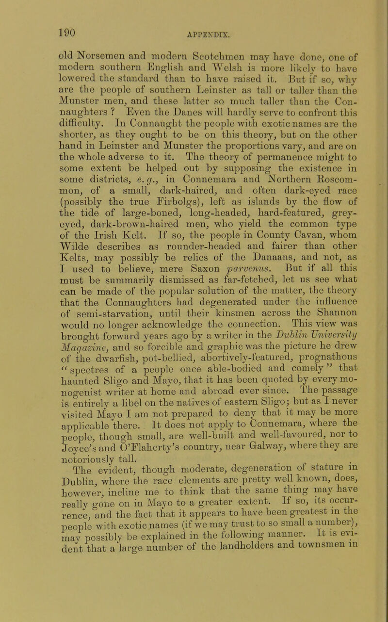 old Norsemen and modern Scotchmen may Lave done^ one of modern southern Enghsh and Welsh is more likely to have lowered the standard than to have raised it. But if so, why are the people of southern Leinster as tall or taller than the Munster men, and these latter so much taller than the Con- naughters ? Even the Danes will hardly serve to confront this difficulty. In Connaught the people with exotic names are the shorter, as they ought to be on this theory, but on the other hand in Leinster and Munster the proportions vary, and are on the whole adverse to it. The theory of permanence might to some extent be helped out by supposing the existence in some districts, e. g., in Connemara and Northern Roscom- mon, of a small, dark-haired, and often dark-eyed race (possibly the true Firbolgs), left as islands by the flow of the tide of large-boned, long-headed, hard-featured, grey- eyed, dark-brown-haired men, who yield the common type of the Irish Kelt. If so, the people in County Cavan, whom Wilde describes as rounder-headed and fairer than other Kelts, may possibly be relics of the Danaans, and not, as I used to believe, mere Saxon parvenus. But if all this must be summarily dismissed as far-fetched, let us see what can be made of the popular solution of the matter, the theory that the Connaughters had degenerated under the influence of semi-starvation, until their kinsmen across the Shannon would no longer acknowledge the connection. This view was brought forward years ago by a writer in the Buhlin University Magazine, and so forcible and graphic was the picture he drew of the dwarfish, pot-bellied, abortively-featured, prognathous spectres of a people once able-bodied and comely that haunted Sligo and Mayo, that it has been quoted by every mo- nogenist writer at home and abroad ever since. The passage is entirely a libel on the natives of eastern Sligo; but as I never visited Mayo I am not prepared to deny that it may be more applicable there. It does not apply to Connemara, where the people, though small, are well-built and well-favoured, nor to Joyce's and O'Flaherty's country, near Galway, where they are notoriously tall. The evident, though moderate, degeneration of stature in Dublin, where the race elements are pretty well known, does, however, incline me to think that the same thing may have really gone on in Mayo to a greater extent. If so, its occur- rence, and the fact that it appears to have been greatest m the people with exotic names (if we may trust to so small a number), may possibly be explained in the following manner. It is evi- dent that a large number of the landholders and townsmen m