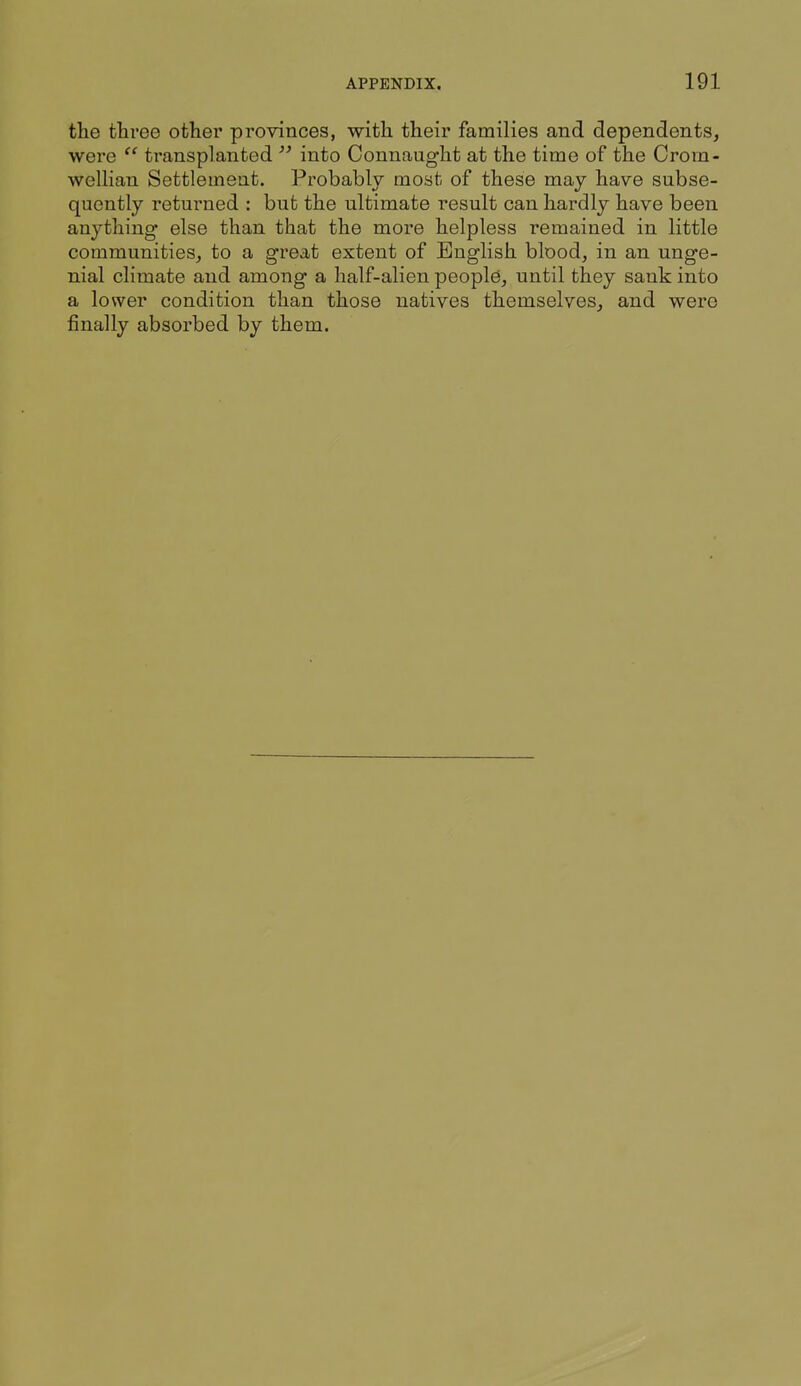 the three other provinces, with their families and dependents, were transplanted into Connaught at the time of the Croin- wellian Settlement. Probably most of these may have subse- quently returned : but the ultimate result can hardly have been anything else than that the more helpless remained in little communities, to a great extent of English blood, in an unge- nial climate and among a half-alien people, until they sank into a lower condition than those natives themselves, and were finally absorbed by them.