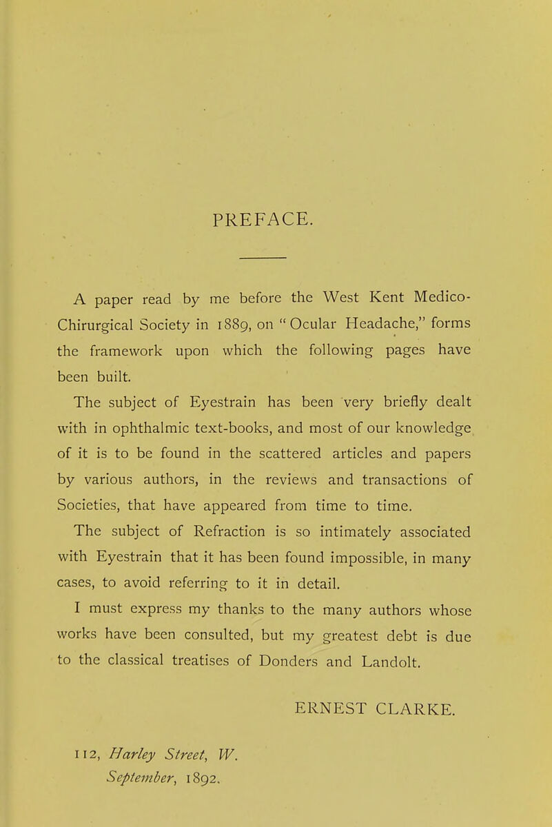 PREFACE. A paper read by me before the West Kent Medico- Chirurgical Society in 1889, on Ocular Headache, forms the framework upon which the following pages have been built. The subject of Eyestrain has been very briefly dealt with in ophthalmic text-books, and most of our knowledge of it is to be found in the scattered articles and papers by various authors, in the reviews and transactions of Societies, that have appeared from time to time. The subject of Refraction is so intimately associated with Eyestrain that it has been found impossible, in many cases, to avoid referring to it in detail, I must express my thanks to the many authors whose works have been consulted, but my greatest debt is due to the classical treatises of Bonders and Landolt. ERNEST CLARKE. 112, Harley Street, W. September, 1892,