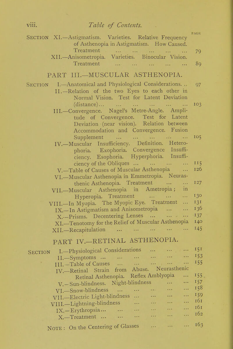 Section XI.—Astigmatism. Varieties. Relative Frequency of Asthenopia in Astigmatism. How Caused. Treatment 79 XII.—Anisometropia. Varieties. Binocular Vision. Treatment ... ... ... ... ... 89 PART III.—MUSCULAR ASTHENOPIA. Section I.—Anatomical and Physiological Considerations.., 97 II. —Relation of the two Eyes to each other in Normal Vision. Test for Latent Deviation (distance) 103 III. —Convergence. Nagel's Metre-Angle. Ampli- tude of Convergence. Test for Latent Deviation (near vision). Relation between Accommodation and Convergence. Fusion Supplement 105 IV. —Muscular Insufficiency. Definition. Hetero- phoria. Exophoria. Convergence Insuffi- ciency. Esophoria. Hyperphoria. Insuffi- ciency of the Obliciues 115 v.—Table of Causes of Muscular Asthenopia ... 126 VI.—Muscular Asthenopia in Emmetropia. Neuras- thenic Asthenopia. Treatment 127 VII—Muscular Asthenopia in Ametropia; in Hyperopia. Treatment 13° VIII.—In Myopia. The Myopic Eye. Treatment ... 131 IX. —In Astigmatism and Anisometropia 136 X. —Prisms. Decentering Lenses I37 XL—Tenotomy for the Relief of Muscular Asthenopia 140 XII.—Recapitulation ^45 PART IV.—RETINAL ASTHENOPIA. Section I.—Physiological Considerations iSi II.—Symptoms ^53 III. —Table of Causes ^55 IV. —Retinal Strain from Abuse. Neurasthenic Retinal Asthenopia. Reflex Amblyopia ... i55 v.-Sun-blindness. Night-blindness I57 yi—Snow-blindness VIL—Electric Light-blindness ... ^59 VIII.—Lightning-blindness ... IX.—Erythropsia X.—Treatment Note : On the Centering of Glasses 163 161 161 162