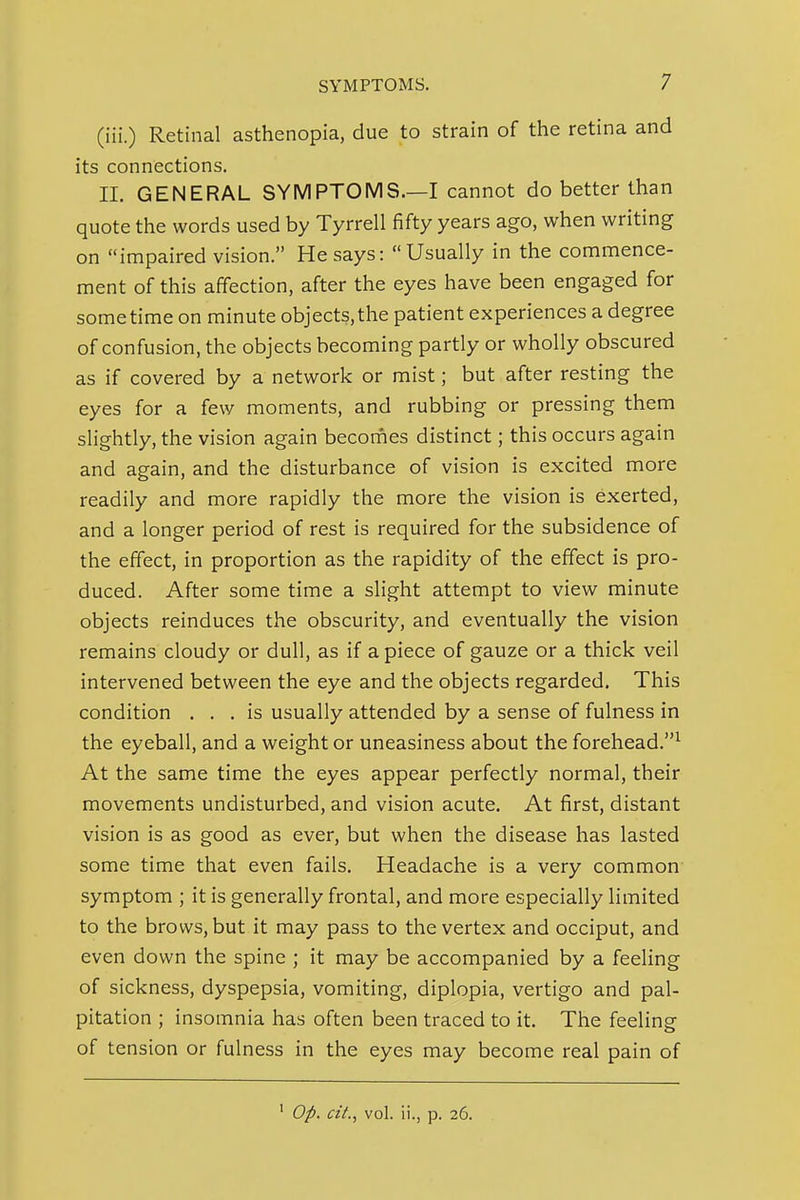 (iii.) Retinal asthenopia, due to strain of the retina and its connections. II. GENERAL SYMPTOMS.—I cannot do better than quote the words used by Tyrrell fifty years ago, when writing on impaired vision. He says: Usually in the commence- ment of this affection, after the eyes have been engaged for sometime on minute objects,the patient experiences a degree of confusion, the objects becoming partly or wholly obscured as if covered by a network or mist; but after resting the eyes for a few moments, and rubbing or pressing them slightly, the vision again becorfies distinct; this occurs again and again, and the disturbance of vision is excited more readily and more rapidly the more the vision is exerted, and a longer period of rest is required for the subsidence of the effect, in proportion as the rapidity of the effect is pro- duced. After some time a slight attempt to view minute objects reinduces the obscurity, and eventually the vision remains cloudy or dull, as if a piece of gauze or a thick veil intervened between the eye and the objects regarded. This condition ... is usually attended by a sense of fulness in the eyeball, and a weight or uneasiness about the forehead.^ At the same time the eyes appear perfectly normal, their movements undisturbed, and vision acute. At first, distant vision is as good as ever, but when the disease has lasted some time that even fails. Headache is a very common symptom ; it is generally frontal, and more especially limited to the brows, but it may pass to the vertex and occiput, and even down the spine ; it may be accompanied by a feeling of sickness, dyspepsia, vomiting, diplopia, vertigo and pal- pitation ; insomnia has often been traced to it. The feeling of tension or fulness in the eyes may become real pain of ' Op. cit., vol. ii., p. 26.