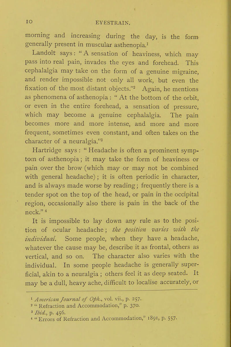 morning and increasing during the day, is the form generally present in muscular asthenopia.^ Landolt says:  A sensation of heaviness, which may pass into real pain, invades the eyes and forehead. This cephalalgia may take on the form of a genuine migraine, and render impossible not only all work, but even the fixation of the most distant objects.^ Again, he mentions as phenomena of asthenopia:  At the bottom of the orbit, or even in the entire forehead, a sensation of pressure, which may become a genuine cephalalgia. The pain becomes more and more intense, and more and more frequent, sometimes even constant, and often takes on the character of a neuralgia.^ Hartridge says :  Headache is often a prominent symp- tom of asthenopia; it may take the form of heaviness or pain over the brow (which may or may not be combined with general headache); it is often periodic in character, and is always made worse by reading; frequently there is a tender spot on the top of the head, or pain in the occipital region, occasionally also there is pain in the back of the neck. ^ It is impossible to lay down any rule as to the posi- tion of ocular headache; tJie position varies with the individual. Some people, when they have a headache, whatever the cause may be, describe it as frontal, others as vertical, and so on. The character also varies with the individual. In some people headache is generally super- ficial, akin to a neuralgia ; others feel it as deep seated. It may be a dull, heavy ache, difificult to localise accurately, or ' American Journal of Oph., vol. vii., p. 257. ^  Refraction and Accommodation, p. 370. ^ Ibid., p. 456. ^ Errors of Refraction and Accommodation, 1891, p. 557-