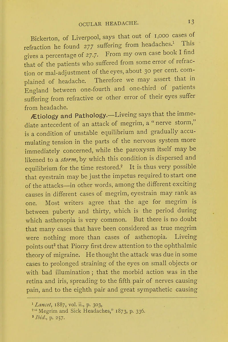 Bickerton, of Liverpool, says that out of 1,000 cases of refraction he found 277 suffering from headaches.^ This gives a percentage of 27./. From my own case book I find that of the patients who suffered from some error of refrac- tion or mal-adjustment of the eyes, about 30 per cent, com- plained of headache. Therefore we may assert that in England between one-fourth and one-third of patients suffering from refractive or other error of their eyes suffer from headache. iCtiology and Pathology.—Liveing says that the imme- diate antecedent of an attack of megrim, a  nerve storm, is a condition of unstable equilibrium and gradually accu- mulating tension in the parts of the nervous system more immediately concerned, while the paroxysm itself may be likened to a storm, by which this condition is dispersed and equilibrium for the time restored.^ It is thus very possible that eyestrain may be just the impetus required to start one of the attacks—in other words, among the different exciting causes in different cases of megrim, eyestrain may rank as one. Most writers agree that the age for megrim is between puberty and thirty, which is the period during which asthenopia is very common. But there is no doubt that many cases that have been considered as true megrim were nothing more than cases of asthenopia. Liveing points out' that Piorry first drew attention to the ophthalmic theory of migraine. He thought the attack was due in some cases to prolonged straining of the eyes on small objects or with bad illumination ; that the morbid action was in the retina and iris, spreading to the fifth pair of nerves causing pain, and to the eighth pair and great sympathetic causing 1 Lancet, 1887, vol. ii., p. 303, ^Megrim and Sick Headaches, 1873, p. 336. ' Ibid., p. 257.