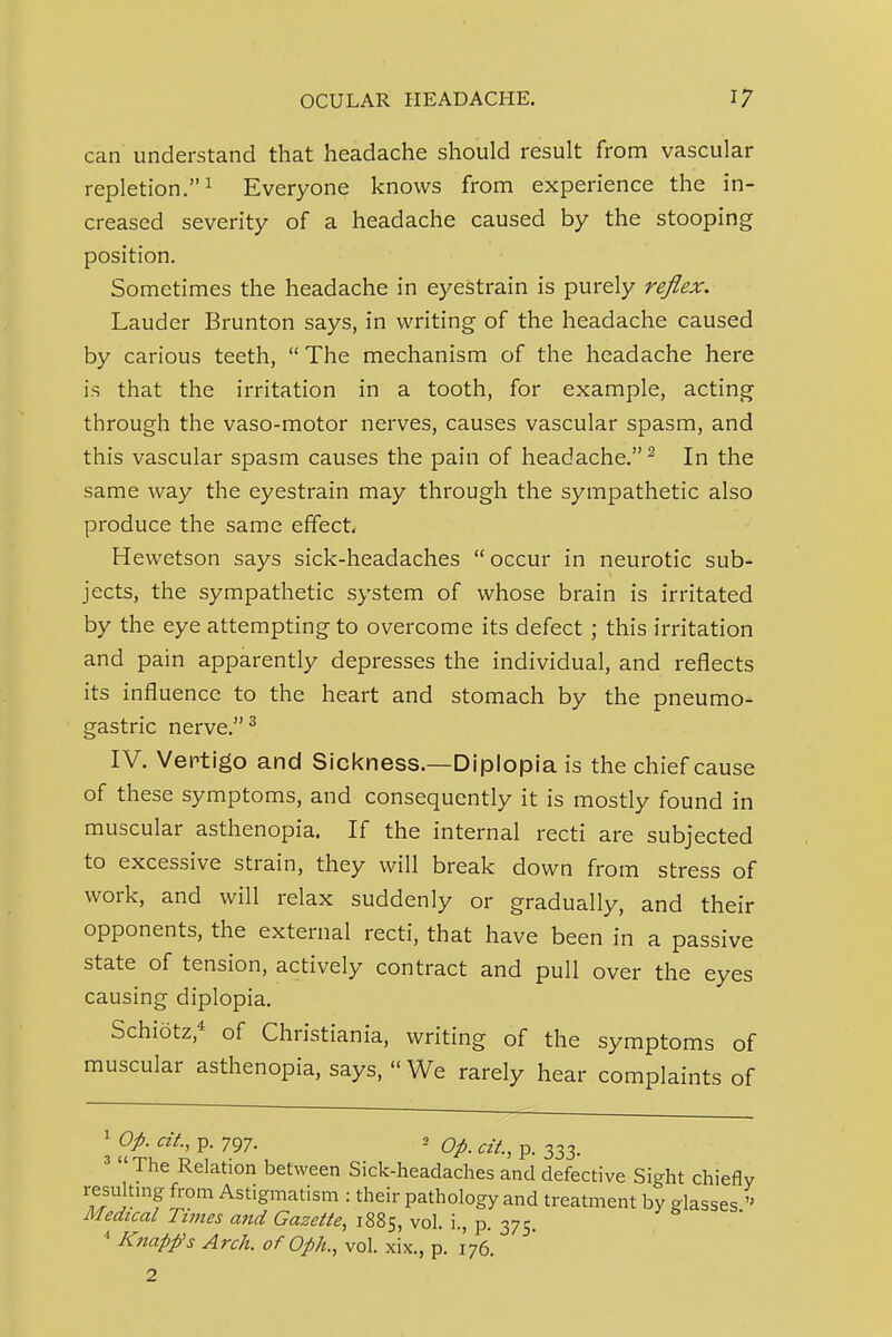 can understand that headache should result from vascular repletion.^ Everyone knows from experience the in- creased severity of a headache caused by the stooping position. Sometimes the headache in eyestrain is purely reflex. Lauder Brunton says, in writing of the headache caused by carious teeth,  The mechanism of the headache here is that the irritation in a tooth, for example, acting through the vaso-motor nerves, causes vascular spasm, and this vascular spasm causes the pain of headache. ^ In the same way the eyestrain may through the sympathetic also produce the same effect Hewetson says sick-headaches occur in neurotic sub- jects, the sympathetic system of whose brain is irritated by the eye attempting to overcome its defect; this irritation and pain apparently depresses the individual, and reflects its influence to the heart and stomach by the pneumo- gastric nerve. ^ IV. Veptigo and Sickness.—Diplopia is the chief cause of these symptoms, and consequently it is mostly found in muscular asthenopia. If the internal recti are subjected to excessive strain, they will break down from stress of work, and will relax suddenly or gradually, and their opponents, the external recti, that have been in a passive state of tension, actively contract and pull over the eyes causing diplopia. Schiotz,* of Christiania, writing of the symptoms of muscular asthenopia, says, We rarely hear complaints of \ Op- at., p. 797. 2 Qp ^if ^ p_ The Relation between Sick-headaches and defective Sight chiefly resulting from Astigmatism : their pathology and treatment by glasses Medical Times and Gazette, 1885, vol. i., p. 375. * Knapp's Arch, of Oph., vol. xix., p. 176.