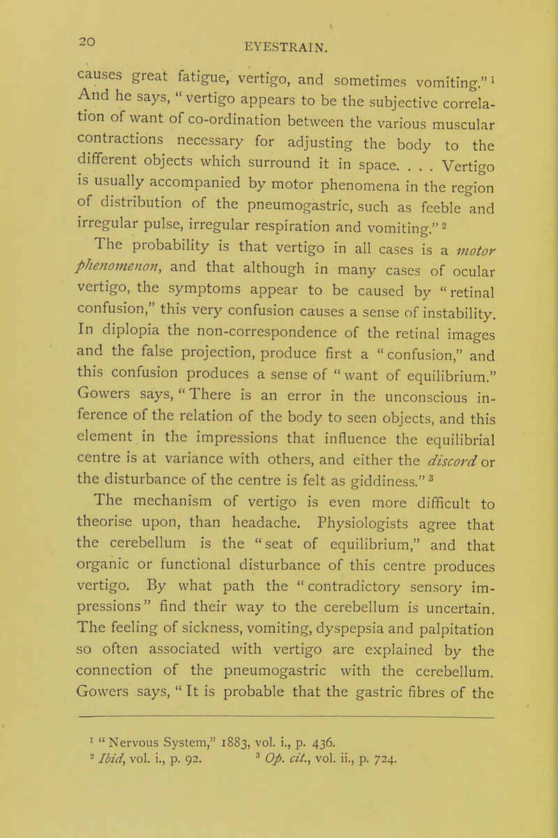 causes great fatigue, vertigo, and sometimes vomiting.' And he says,  vertigo appears to be the subjective correla- tion of want of co-ordination between the various muscular contractions necessary for adjusting the body to the different objects which surround it in space. . . . Vertigo is usually accompanied by motor phenomena in the region of distribution of the pneumogastric, such as feeble and irregular pulse, irregular respiration and vomiting. 2 The probability is that vertigo in all cases is a motor phenomenon, and that although in many cases of ocular vertigo, the symptoms appear to be caused by  retinal confusion, this very confusion causes a sense of instability. In diplopia the non-correspondence of the retinal images and the false projection, produce first a  confusion, and this confusion produces a sense of want of equilibrium. Gowers says,  There is an error in the unconscious in- ference of the relation of the body to seen objects, and this element in the impressions that influence the equilibrial centre is at variance with others, and either the discord or the disturbance of the centre is felt as giddiness. ^ The mechanism of vertigo is even more difficult to theorise upon, than headache. Physiologists agree that the cerebellum is the seat of equilibrium, and that organic or functional disturbance of this centre produces vertigo. By what path the contradictory sensory im- pressions find their way to the cerebellum is uncertain. The feeling of sickness, vomiting, dyspepsia and palpitation so often associated with vertigo are explained by the connection of the pneumogastric with the cerebellum. Gowers says,  It is probable that the gastric fibres of the 1 Nervous System, 1883, vol. i., p. 436. ^ Ibid, vol. i., p. 92. ^ Op. czL, vol. ii., p. 724.