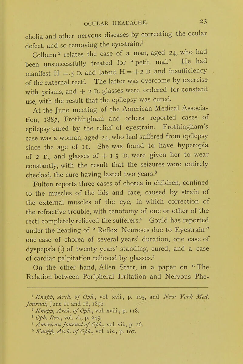 cholia and other nervous diseases by correcting the ocular defect, and so removing the eyestrain.^ Colburn ^ relates the case of a man, aged 24, who had been unsuccessfully treated for petit mal. He had manifest H =.5 D. and latent H=+2 D. and insufficiency of the external recti. The latter was overcome by exercise with prisms, and + 2 D. glasses were ordered for constant use, with the result that the epilepsy was cured. At the June meeting of the American Medical Associa- tion, 1887, Frothingham and others reported cases of epilepsy cured by the relief of eyestrain. Frothingham's case was a woman, aged 24, who had suffered from epilepsy since the age of 11. She was found to have hyperopia of 2 D., and glasses of + 1.5 D. were given her to wear constantly, with the result that the seizures were entirely checked, the cure having lasted two years.^ Fulton reports three cases of chorea in children, confined to the muscles of the lids and face, caused by strain of the external muscles of the eye, in which correction of the refractive trouble, with tenotomy of one or other of the recti completely relieved the sufferers.* Gould has reported under the heading of  Reflex Neuroses due to Eyestrain  one case of chorea of several years' duration, one case of dyspepsia (!) of twenty years' standing, cured, and a case of cardiac palpitation relieved by glasses.^ On the other hand, Allen Starr, in a paper on  The Relation between Peripheral Irritation and Nervous Phe- ^ Kiiapp, Arch, of Oph., vol. xvii., p. 105, and New York Med. Jour7tal^ June 11 and 18, 1892. ^ Knapp, Arch, of Oph., vol. xviii., p. 118. ' Oph. Rev., vol. vi., p. 245. ■* American fournalof Oph., vol. vii., p. 26. Knapp, Arch, of Oph., vol. xix., p. 107.