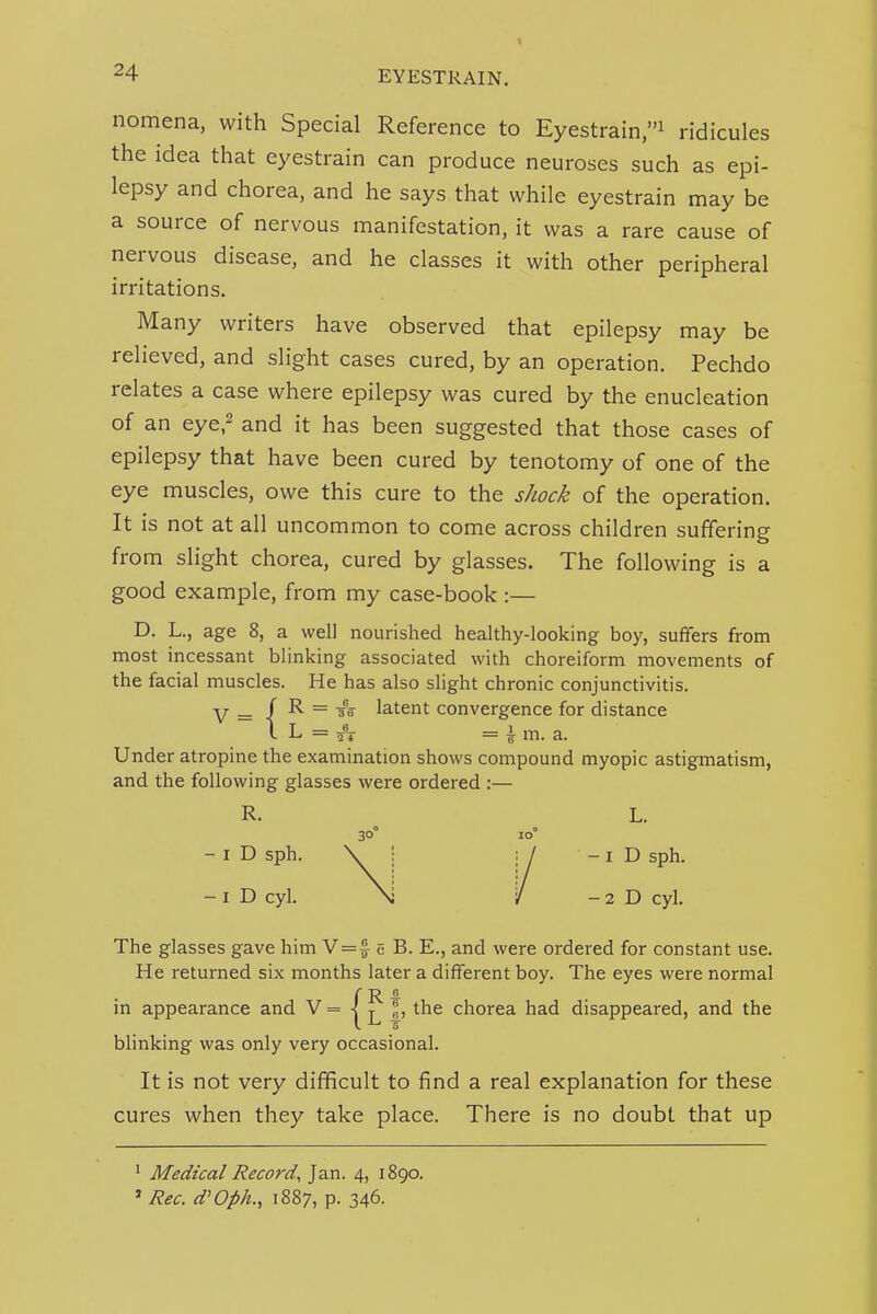 nomena, with Special Reference to Eyestrain,''^ ridicules the idea that eyestrain can produce neuroses such as epi- lepsy and chorea, and he says that while eyestrain may be a source of nervous manifestation, it was a rare cause of nervous disease, and he classes it with other peripheral irritations. Many writers have observed that epilepsy may be relieved, and slight cases cured, by an operation. Pechdo relates a case where epilepsy was cured by the enucleation of an eye,2 and it has been suggested that those cases of epilepsy that have been cured by tenotomy of one of the eye muscles, owe this cure to the shock of the operation. It is not at all uncommon to come across children suffering from slight chorea, cured by glasses. The following is a good example, from my case-book:— D. L., age 8, a well nourished healthy-looking boy, suffers from most incessant blinking associated with choreiform movements of the facial muscles. He has also slight chronic conjunctivitis. The glasses gave him N=% c B. E., and were ordered for constant use. He returned six months later a different boy. The eyes were normal blinking was only very occasional. It is not very difficult to find a real explanation for these cures when they take place. There is no doubt that up in appearance and V = |, the chorea had disappeared, and the ' Medical Record^ Jan. 4, 1890. ' Rec. d'Oph., 1887, p. 346.