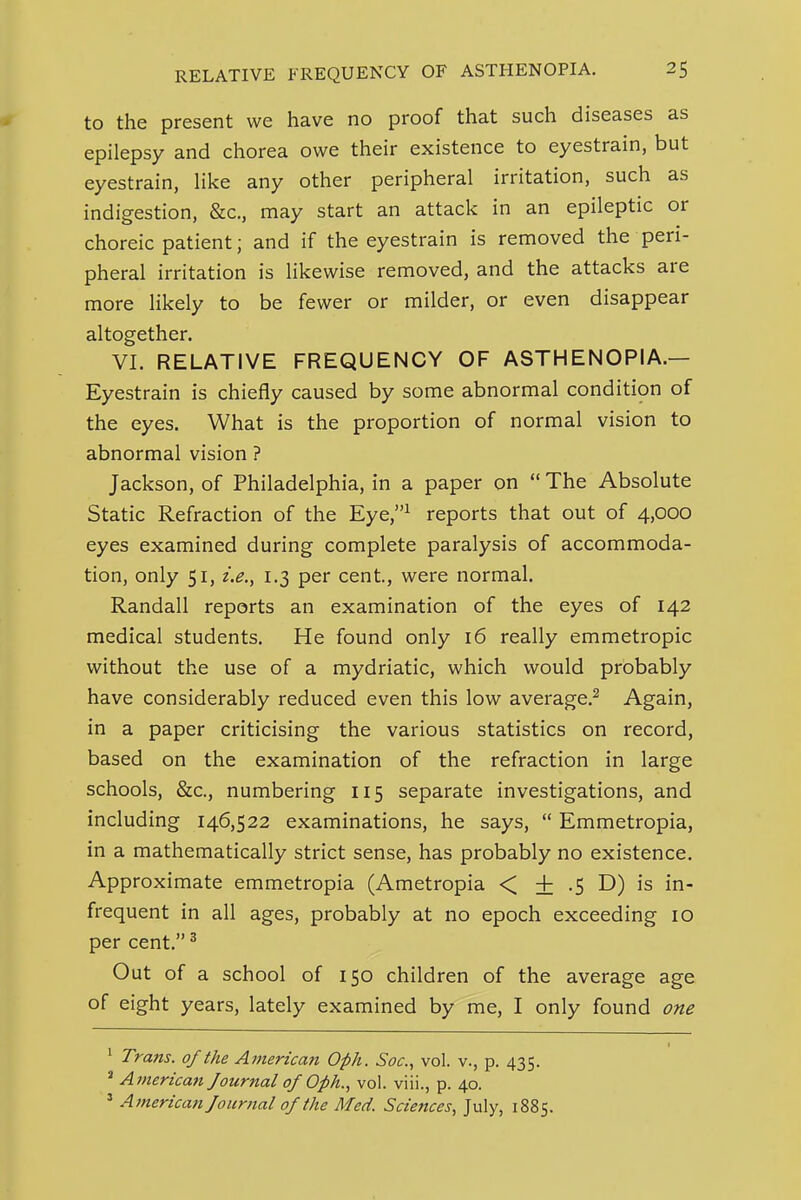 to the present we have no proof that such diseases as epilepsy and chorea owe their existence to eyestrain, but eyestrain, like any other peripheral irritation, such as indigestion, &c., may start an attack in an epileptic or choreic patient; and if the eyestrain is removed the peri- pheral irritation is likewise removed, and the attacks are more likely to be fewer or milder, or even disappear altogether. VI. RELATIVE FREQUENCY OF ASTHENOPIA.— Eyestrain is chiefly caused by some abnormal condition of the eyes. What is the proportion of normal vision to abnormal vision ? Jackson, of Philadelphia, in a paper on  The Absolute Static Refraction of the Eye,^ reports that out of 4,000 eyes examined during complete paralysis of accommoda- tion, only 51, 1.3 per cent, were normal. Randall reports an examination of the eyes of 142 medical students. He found only 16 really emmetropic without the use of a mydriatic, which would probably have considerably reduced even this low average.^ Again, in a paper criticising the various statistics on record, based on the examination of the refraction in large schools, &c., numbering 115 separate investigations, and including 146,522 examinations, he says,  Emmetropia, in a mathematically strict sense, has probably no existence. Approximate emmetropia (Ametropia < + .5 D) is in- frequent in all ages, probably at no epoch exceeding 10 per cent. ^ Out of a school of 150 children of the average age of eight years, lately examined by me, I only found one ' Trans, of the American Oph. Soc, vol. v., p. 435. * American Journal of Oph., vol. viii., p. 40. ' American Journal of the Med. Sciences., July, 1885.