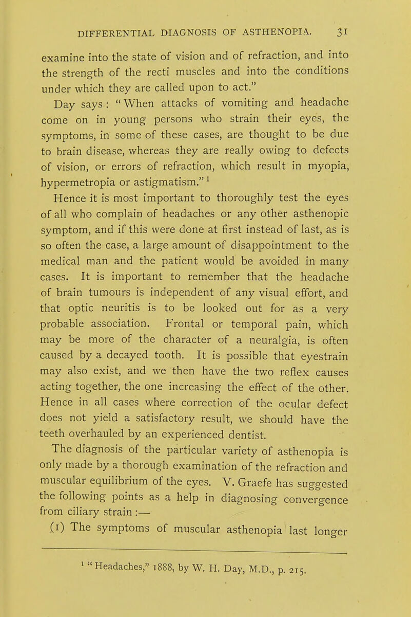 examine into the state of vision and of refraction, and into the strength of the recti muscles and into the conditions under which they are called upon to act. Day says :  When attacks of vomiting and headache come on in young persons who strain their eyes, the symptoms, in some of these cases, are thought to be due to brain disease, whereas they are really owing to defects of vision, or errors of refraction, which result in myopia, hypermetropia or astigmatism. ^ Hence it is most important to thoroughly test the eyes of all who complain of headaches or any other asthenopic symptom, and if this were done at first instead of last, as is so often the case, a large amount of disappointment to the medical man and the patient would be avoided in many cases. It is important to remember that the headache of brain tumours is independent of any visual effort, and that optic neuritis is to be looked out for as a very probable association. Frontal or temporal pain, which may be more of the character of a neuralgia, is often caused by a decayed tooth. It is possible that eyestrain may also exist, and we then have the two reflex causes acting together, the one increasing the effect of the other. Hence in all cases where correction of the ocular defect does not yield a satisfactory result, we should have the teeth overhauled by an experienced dentist. The diagnosis of the particular variety of asthenopia is only made by a thorough examination of the refraction and muscular equilibrium of the eyes. V. Graefe has suggested the following points as a help in diagnosing convergence from ciliary strain :— (i) The symptoms of muscular asthenopia last longer ' Headaches, 1888, by W. H. Day, M.D., p. 215.