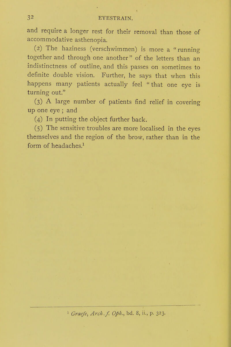 and require a longer rest for their removal than those of accommodative asthenopia. (2) The haziness (verschwimmen) is more a running together and through one another of the letters than an indistinctness of outline, and this passes on sometimes to definite double vision. Further, he says that when this happens many patients actually feel  that one eye is turning out. (3) A large number of patients find relief in covering up one eye ; and (4) In putting the object further back. (5) The sensitive troubles are more localised in the eyes themselves and the region of the brow, rather than in the form of headaches.^ 1 Graefe, Auh.f. Oph., bd. 8, ii., p. 323.
