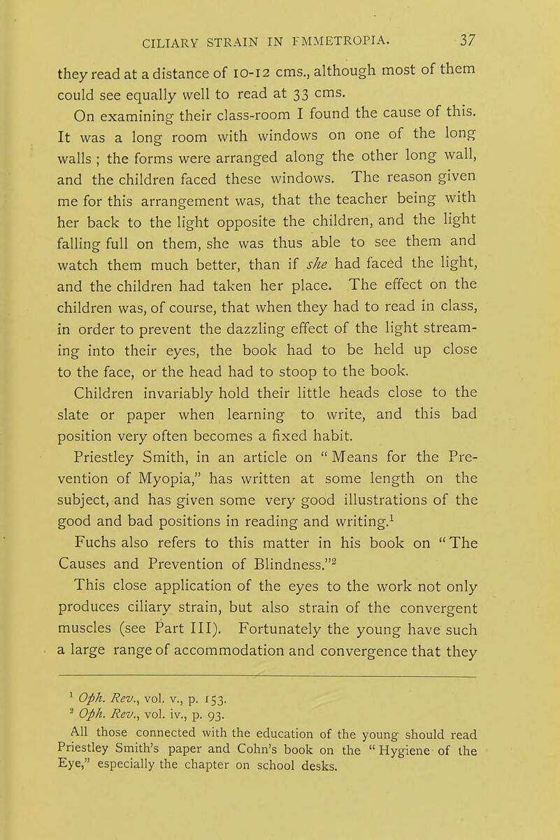 they read at a distance of 10-12 cms., although most of them could see equally well to read at 33 cms. On examining their class-room I found the cause of this. It was a long room with windows on one of the long walls ; the forms were arranged along the other long wall, and the children faced these windows. The reason given me for this arrangement was, that the teacher being with her back to the light opposite the children, and the light falling full on them, she was thus able to see them and watch them much better, than if she had faced the light, and the children had taken her place. The effect on the children was, of course, that when they had to read in class, in order to prevent the dazzling effect of the light stream- ing into their eyes, the book had to be held up close to the face, or the head had to stoop to the book. Children invariably hold their little heads close to the slate or paper when learning to write, and this bad position very often becomes a fixed habit. Priestley Smith, in an article on  Means for the Pre- vention of Myopia, has written at some length on the subject, and has given some very good illustrations of the good and bad positions in reading and writing.^ Fuchs also refers to this matter in his book on  The Causes and Prevention of Blindness.^ This close application of the eyes to the work not only produces ciliary strain, but also strain of the convergent muscles (see Part III). Fortunately the young have such a large range of accommodation and convergence that they ' Oith. Rev., vol. v., p. 153. ^ Oph. Rev., vol. iv., p. 93. All those connected with the education of the young should read Priestley Smith's paper and Cohn's book on the  Hygiene of the Eye, especially the chapter on school desks.