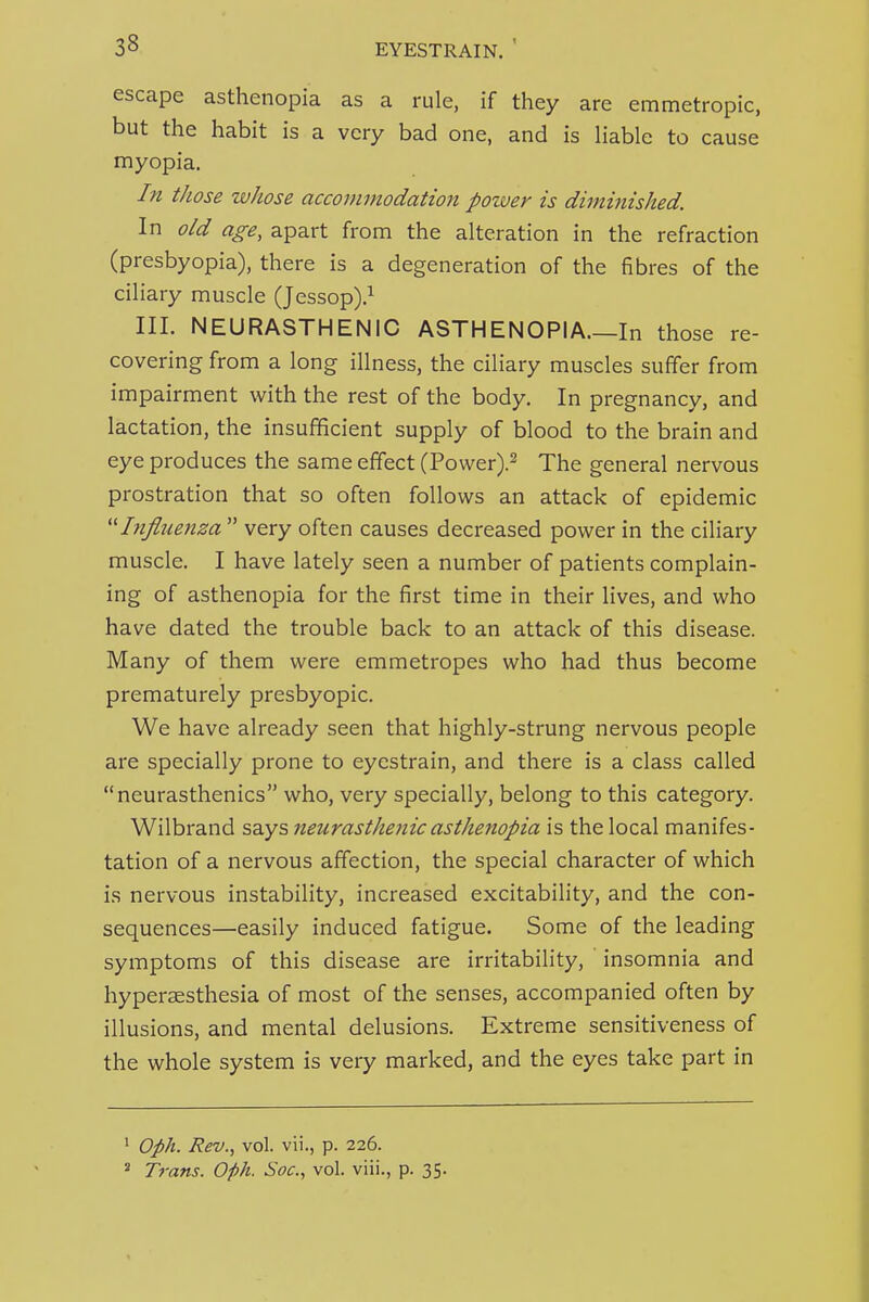 escape asthenopia as a rule, if they are emmetropic, but the habit is a very bad one, and is liable to cause myopia. In those whose accommodation power is diminished. In old age, apart from the alteration in the refraction (presbyopia), there is a degeneration of the fibres of the ciliary muscle (Jessop).^ III. NEURASTHENIC ASTHENOPIA.—In those re- covering from a long illness, the ciliary muscles suffer from impairment with the rest of the body. In pregnancy, and lactation, the insufficient supply of blood to the brain and eye produces the same effect (Power).^ The general nervous prostration that so often follows an attack of epidemic ''Influenza  very often causes decreased power in the ciliary muscle. I have lately seen a number of patients complain- ing of asthenopia for the first time in their lives, and who have dated the trouble back to an attack of this disease. Many of them were emmetropes who had thus become prematurely presbyopic. We have already seen that highly-strung nervous people are specially prone to eyestrain, and there is a class called neurasthenics who, very specially, belong to this category. Wilbrand says neurasthenic asthenopia is the local manifes- tation of a nervous affection, the special character of which i.s nervous instability, increased excitability, and the con- sequences—easily induced fatigue. Some of the leading symptoms of this disease are irritability, insomnia and hyperaesthesia of most of the senses, accompanied often by illusions, and mental delusions. Extreme sensitiveness of the whole system is very marked, and the eyes take part in ' Oph. Rev., vol. vii., p. 226. » Trans. Oph. Soc, vol. viii., p. 35.