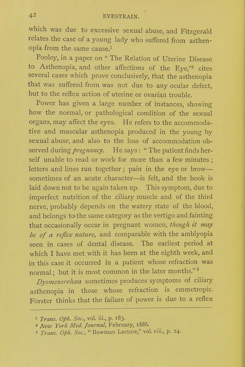 I which was due to excessive sexual abuse, and Fitzgerald relates the case of a young lady who suffered from asthen- opia from the same cause.^ Pooley, in a paper on  The Relation of Uterine Disease to Asthenopia, and other affections of the Eye,^ cites several cases which prove conclusively, that the asthenopia that was suffered from was not due to any ocular defect, but to the reflex action of uterine or ovarian trouble. Power has given a large number of instances, showing how the normal, or pathological condition of the sexual organs, may affect the eyes. He refers to the accommoda- tive and muscular asthenopia produced in the young by sexual abuse, and also to the loss of accommodation ob- served during pregnancy. He says :  The patient finds her- self unable to read or work for more than a few minutes ; letters and lines run together ; pain in the eye or brow— sometimes of an acute character—is felt, and the book is laid down not to be again taken up. This symptom, due to imperfect nutrition of the ciliary muscle and of the third nerve, probably depends on the watery state of the blood, and belongs to the same category as the vertigo and fainting that occasionally occur in pregnant women, though it may be of a reflex jiatzire, and comparable with the amblyopia seen in cases of dental disease. The earliest period at which I have met with it has been at the eighth week, and in this case it occurred in a patient whose refraction was normal; but it is most common in the later months.^ Dysmenorrhcea sometimes produces symptoms of ciliary asthenopia in those whose refraction is emmetropic. F5rster thinks that the failure of power is due to a reflex 1 Trans. Oph. Soc, vol. iii., p. 183. * New York Med./ournat, February, 1886. 5 Trans. Oph. Soc,  Bowman Lecture, vol. viii., p. 24.