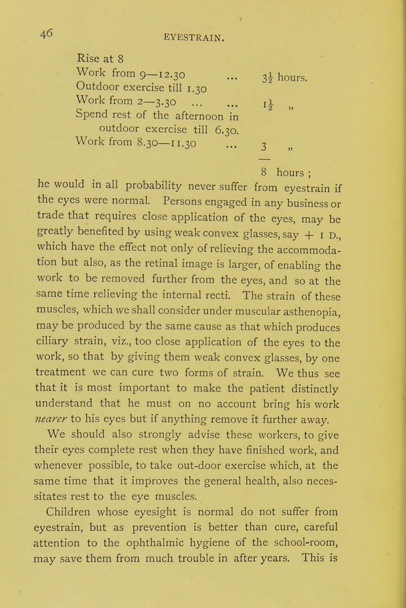 Rise at 8 Work from 9—12.30 Outdoor exercise till 1.30 Work from 2—3.30 Spend rest of the afternoon in outdoor exercise till 6.30. Work from 8.30—11.30 8 hours ; he would in all probability never suffer from eyestrain if the eyes were normal. Persons engaged in any business or trade that requires close application of the eyes, may be greatly benefited by using weak convex glasses, say + i d., which have the effect not only of relieving the accommoda- tion but also, as the retinal image is larger, of enabling the work to be removed further from the eyes, and so at the same time relieving the internal recti. The strain of these muscles, which we shall consider under muscular asthenopia, may be produced by the same cause as that which produces ciliary strain, viz., too close application of the eyes to the work, so that by giving them weak convex glasses, by one treatment we can cure two forms of strain. We thus see that it is most important to make the patient distinctly understand that he must on no account bring his work nearer to his eyes but if anything remove it further away. We should also strongly advise these workers, to give their eyes complete rest when they have finished work, and whenever possible, to take out-door exercise which, at the same time that it improves the general health, also neces- sitates rest to the eye muscles. Children whose eyesight is normal do not suffer from eyestrain, but as prevention is better than cure, careful attention to the ophthalmic hygiene of the school-room, may save them from much trouble in after years. This is Z\ hours. ^2 » 3