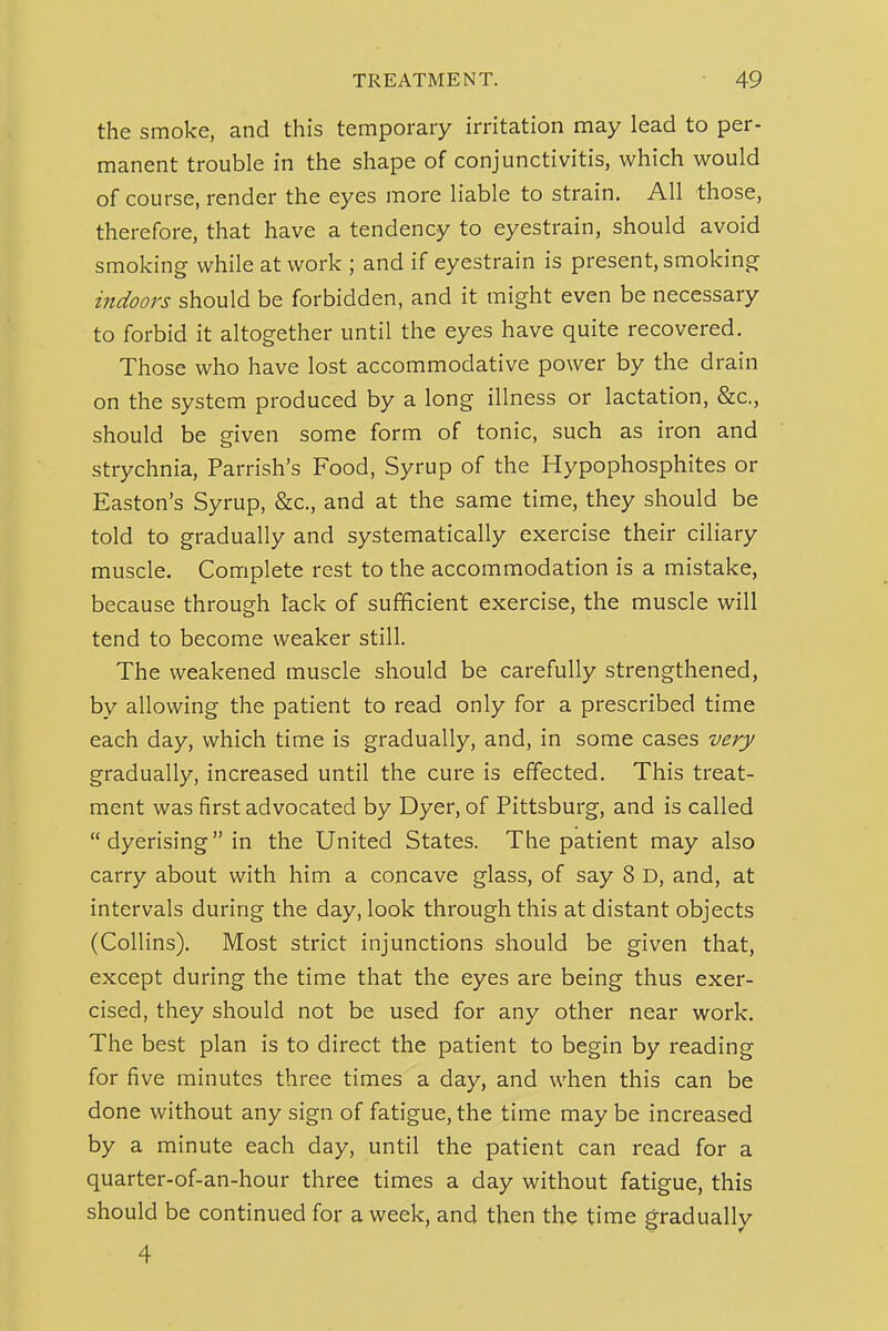 the smoke, and this temporary irritation may lead to per- manent trouble in the shape of conjunctivitis, which would of course, render the eyes more liable to strain. All those, therefore, that have a tendency to eyestrain, should avoid smoking while at work ; and if eyestrain is present, smoking indoors should be forbidden, and it might even be necessary to forbid it altogether until the eyes have quite recovered. Those who have lost accommodative power by the drain on the system produced by a long illness or lactation, &c., should be given some form of tonic, such as iron and strychnia, Parrish's Food, Syrup of the Hypophosphites or Easton's Syrup, &c., and at the same time, they should be told to gradually and systematically exercise their ciliary muscle. Complete rest to the accommodation is a mistake, because through tack of sufficient exercise, the muscle will tend to become weaker still. The weakened muscle should be carefully strengthened, by allowing the patient to read only for a prescribed time each day, which time is gradually, and, in some cases very gradually, increased until the cure is effected. This treat- ment was first advocated by Dyer, of Pittsburg, and is called  dyerising in the United States. The patient may also carry about with him a concave glass, of say 8 D, and, at intervals during the day, look through this at distant objects (Collins). Most strict injunctions should be given that, except during the time that the eyes are being thus exer- cised, they should not be used for any other near work. The best plan is to direct the patient to begin by reading for five minutes three times a day, and when this can be done without any sign of fatigue, the time may be increased by a minute each day, until the patient can read for a quarter-of-an-hour three times a day without fatigue, this should be continued for a week, and then the time gradually 4