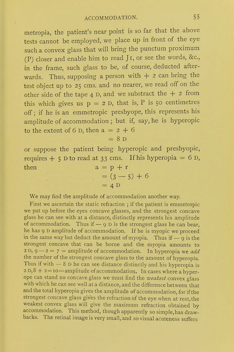 metropia, the patient's near point is so far that the above tests cannot be employed, we place up in front of the eye such a convex glass that will bring the punctum proximum (P) closer and enable him to read Ji, or see the words, &c., in the frame, such glass to be, of course, deducted after- wards. Thus, supposing a person with + 2 can bring the test object up to 25 cms. and no nearer, we read off on the other side of the tape 4 D, and we substract the + 2 from this which gives us p = 2 D, that is, P is 50 centimetres off; if he is an emmetropic presbyope, this represents his amplitude of accommodation ; but if, say, he is hyperopic to the extent of 6 D, then a = 2 + 6 = 8 D or suppose the patient being hyperopic and presbyopic, requires + 5 Dto read at 33 cms. If his hyperopia = 6 D, then a = p + r = (3 - 5) + 6 = 4B We may find the amplitude of accommodation another way. First we ascertain the static refraction ; if the patient is emmetropic we put up before the eyes concave glasses, and the strongest concave glass he can see with at a distance, distinctly represents his amplitude of accommodation. Thus if — 9 D is the strongest glass he can bear, he has 9 D amplitude of accommodation. If he is myopic we proceed in the same way but deduct the amount of myopia. Thus if — 9 is the strongest concave that can be borne and the myopia amounts to 2D, 9 — 2=7 = amplitude of accommodation. In hyperopia we add the number of the strongest concave glass to the amount of hyperopia. Thus if with — 8 D he can see distance distinctly and his hyperopia is 2 D,8 + 2 = io=ampHtude of accommodation. In cases where a hyper- ope can stand no concave glass we must find the weakest convex glass with which he can see well at a distance, and the difference between that and the total hyperopia gives the amplitude of accommodation, for if the strongest concave glass gives the refraction of the eye when at rest, the weakest convex glass will give the maximum refraction obtained by accommodation. This method, though apparently so simple, has draw- backs. The retinal image is very small, and so visual acuteness suffers