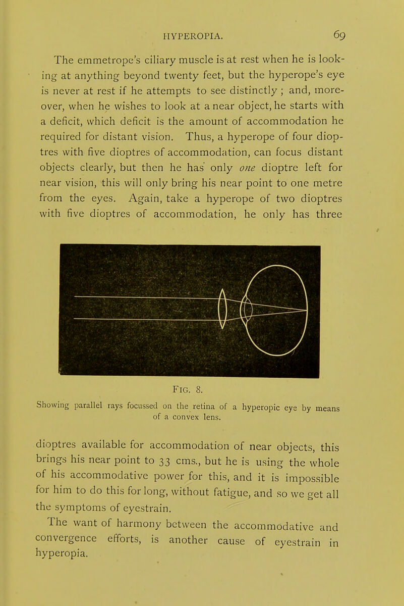 The emmetrope's ciliary muscle is at rest when he is look- ing at anything beyond twenty feet, but the hyperope's eye is never at rest if he attempts to see distinctly ; and, more- over, when he wishes to look at a near object, he starts with a deficit, which deficit is the amount of accommodation he required for distant vision. Thus, a hyperope of four diop- tres with five dioptres of accommodation, can focus distant objects clearly, but then he has only one dioptre left for near vision, this will only bring his near point to one metre from the eyes. Again, take a hyperope of two dioptres with five dioptres of accommodation, he only has three FiCx. 8. Showing parallel rays focussed on the retina of a hyperopic eye by means of a convex lens. dioptres available for accommodation of near objects, this brings his near point to 33 cms., but he is using the whole of his accommodative power for this, and it is impossible for him to do this for long, without fatigue, and .so we get all the symptoms of eyestrain. The want of harmony between the accommodative and convergence efforts, is another cause of eyestrain in hyperopia.