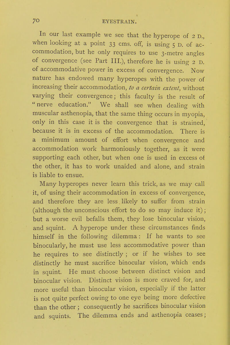 1 In our last example we see that the hyperope of 2 D., when looking at a point 33 cms. off, is using 5 d. of ac- commodation, but he only requires to use 3-metre angles of convergence (see Part III.), therefore he is using 2 D. of accommodative power in excess of convergence. Now nature has endowed many hyperopes with the power of increasing their accommodation, to a certain extent, without varying their convergence; this faculty is the result of nerve education. We shall see when dealing with muscular asthenopia, that the same thing occurs in myopia, only in this case it is the convergence that is strained, because it is in excess of the accommodation. There is a minimum amount of effort when convergence and accommodation work harmoniously together, as it were supporting each other, but when one is used in excess of the other, it has to work unaided and alone, and strain is liable to ensue. Many hyperopes never learn this trick, as we may call it, of using their accommodation in excess of convergence, and therefore they are less. likely to suffer from strain (although the unconscious effort to do so may induce it); but a worse evil befalls them, they lose binocular vision, and squint. A hyperope under these circumstances finds himself in the following dilemma : If he wants to see binocularly, he must use less accommodative power than he requires to see distinctly ; or if he wishes to see distinctly he must sacrifice binocular vision, which ends in squint. He must choose between distinct vision and binocular vision. Distinct vision is more craved for, and more useful than binocular vision, especially if the latter is not quite perfect owing to one eye being more defective than the other ; consequently he sacrifices binocular vision and squints. The dilemma ends and asthenopia ceases;