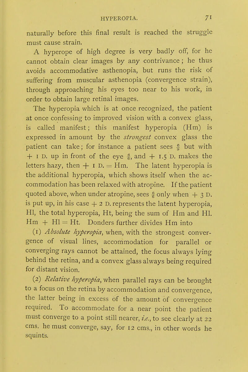 naturally before this final result is reached the struggle must cause strain. A hyperope of high degree is very badly off, for he cannot obtain clear images by any contrivance; he thus avoids accommodative asthenopia, but runs the risk of suffering from muscular asthenopia (convergence strain), through approaching his eyes too near to his work, in order to obtain large retinal images. The hyperopia which is at once recognized, the patient at once confessing to improved vision with a convex glass, is called manifest; this manifest hyperopia (Hm) is expressed in amount by the strongest convex glass the patient can take; for instance a patient sees f but with + I D. up in front of the eye f, and + 1.5 D. makes the letters hazy, then -f- i D. =: Hm. The latent hyperopia is the additional hyperopia, which shows itself when the ac- commodation has been relaxed with atropine. If the patient quoted above, when under atropine, sees f only when + 3 D. is put up, in his case + 2 D. represents the latent hyperopia, HI, the total hyperopia, Ht, being the sum of Hm and HI. Hm + HI = Ht. Bonders further divides Hm into (1) Absolute hyperopia, when, with the strongest conver- gence of visual lines, accommodation for parallel or converging rays cannot be attained, the focus always lying behind the retina, and a convex glass always being required for distant vision. (2) Relative hyperopia, when parallel rays can be brought to a focus on the retina by accommodation and convergence, the latter being in excess of the amount of convergence required. To accommodate for a near point the patient must converge to a point still nearer, i.e., to see clearly at 22 cms. he must converge, say, for 12 cms., in other words he squints.