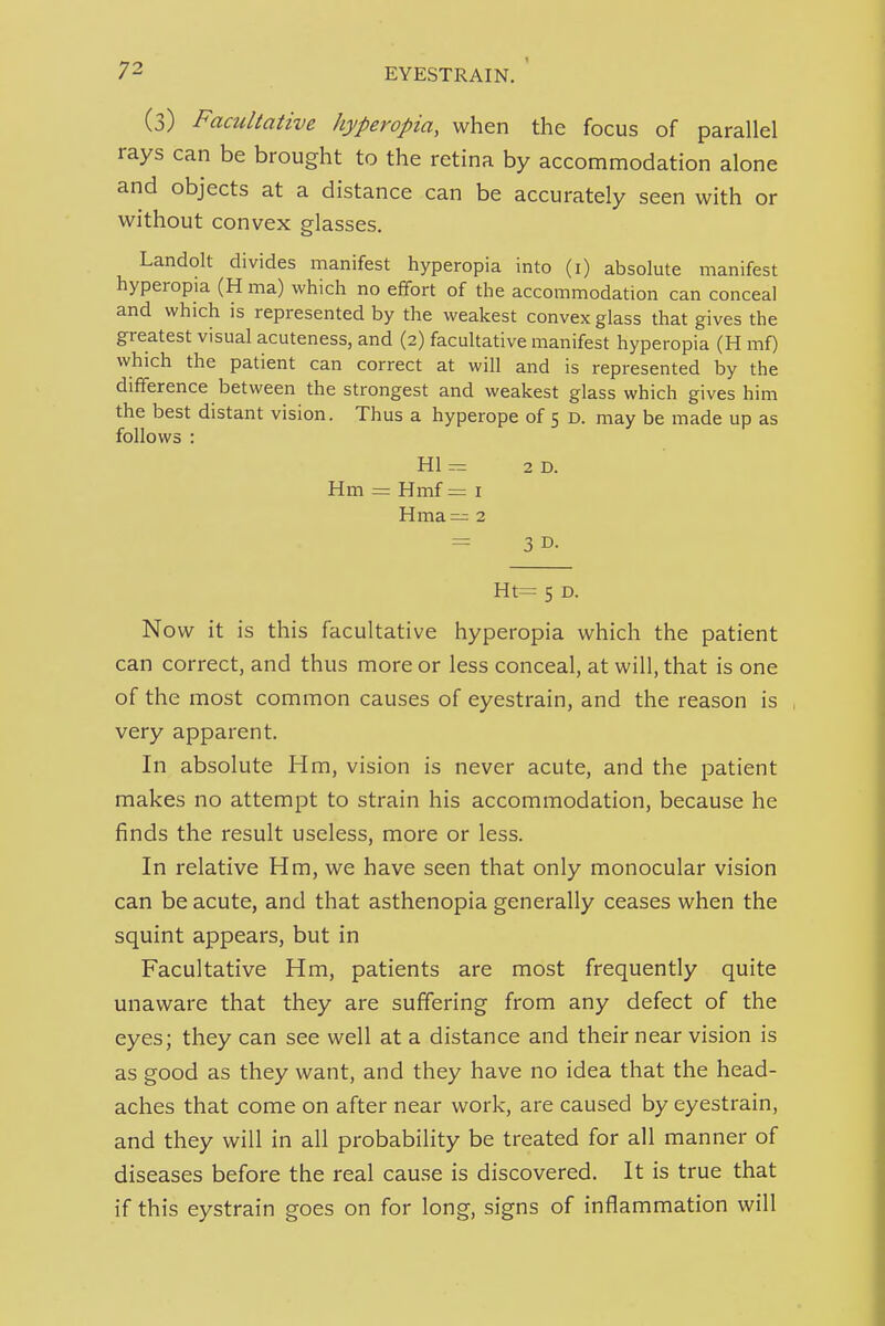 (3) Facultative hyperopia, when the focus of parallel rays can be brought to the retina by accommodation alone and objects at a distance can be accurately seen with or without convex glasses. Landolt divides manifest hyperopia into (i) absolute manifest hyperopia (H ma) which no effort of the accommodation can conceal and which is represented by the weakest convex glass that gives the greatest visual acuteness, and (2) facultative manifest hyperopia (H mf) which the patient can correct at will and is represented by the difference between the strongest and weakest glass which gives him the best distant vision. Thus a hyperope of 5 D. may be made up as follows : HI = 2D. Hm = Hmf= i Hma— 2 = 3 D- Ht= 5 D. Now it is this facultative hyperopia which the patient can correct, and thus more or less conceal, at will, that is one of the most common causes of eyestrain, and the reason is very apparent. In absolute Hm, vision is never acute, and the patient makes no attempt to strain his accommodation, because he finds the result useless, more or less. In relative Hm, we have seen that only monocular vision can be acute, and that asthenopia generally ceases when the squint appears, but in Facultative Hm, patients are most frequently quite unaware that they are suffering from any defect of the eyes; they can see well at a distance and their near vision is as good as they want, and they have no idea that the head- aches that come on after near work, are caused by eyestrain, and they will in all probability be treated for all manner of diseases before the real cause is discovered. It is true that if this eystrain goes on for long, signs of inflammation will