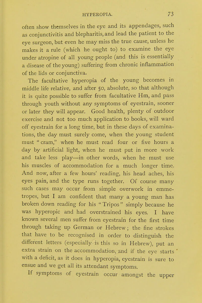 often show themselves in the eye and its appendages, such as conjunctivitis and blepharitis, and lead the patient to the eye surgeon, but even he may miss the true cause, unless he makes it a rule (which he ought to) to examine the eye under atropine of all young people (and this is essentially a disease of the young) suffering from chronic inflammation of the lids or conjunctiva. The facultative hyperopia of the young becomes in middle life relative, and after 50, absolute, so that although it is quite possible to suffer from facultative Hm, and pass through youth without any symptoms of eyestrain, sooner or later they will appear. Good health, plenty of outdoor exercise and not too much application to books, will ward off eyestrain for a long time, but in these days of examina- tions, the day must surely come, when the young student must  cram, when he must read four or five hours a day by artificial light, when he must put in more work and take less play—in other words, when he must use his muscles of accommodation for a much longer time. And now, after a few hours' reading, his head aches, his eyes pain, and the type runs together. Of course many such cases may occur from simple overwork in emme- tropes, but I am confident that many a young man has broken down reading for his  Tripos  simply because he was hyperopic and had overstrained his eyes. I have known several men suffer from eyestrain for the first time through taking up German or Hebrew; the fine strokes that have to be recognised in order to distinguish the different letters (especially is this so in Hebrew), put an extra strain on the accommodation, and if the eye starts ' with a deficit, as it does in hyperopia, eyestrain is sure to ensue and we get all its attendant symptoms. If symptoms of eyestrain occur amongst the upper