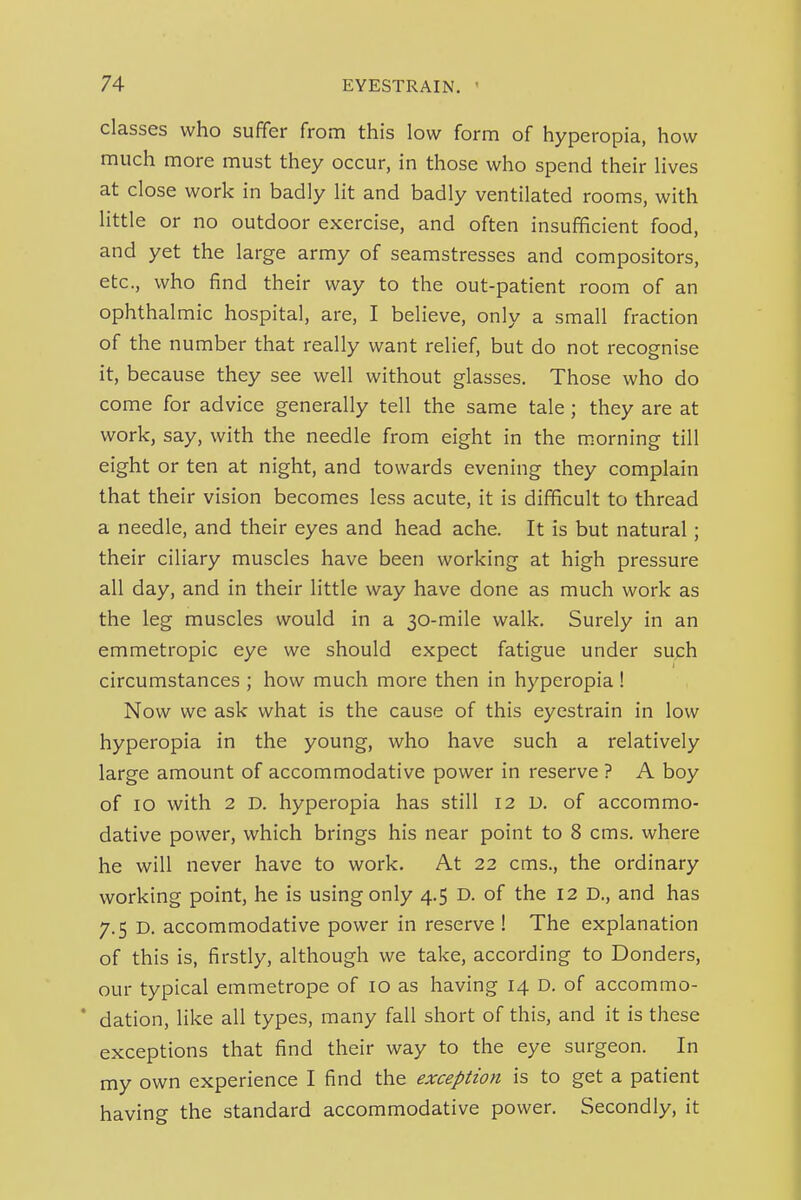 classes who suffer from this low form of hyperopia, how much more must they occur, in those who spend their lives at close work in badly lit and badly ventilated rooms, with little or no outdoor exercise, and often insufficient food, and yet the large army of seamstresses and compositors, etc., who find their way to the out-patient room of an ophthalmic hospital, are, I believe, only a small fraction of the number that really want relief, but do not recognise it, because they see well without glasses. Those who do come for advice generally tell the same tale; they are at work, say, with the needle from eight in the morning till eight or ten at night, and towards evening they complain that their vision becomes less acute, it is difficult to thread a needle, and their eyes and head ache. It is but natural; their ciliary muscles have been working at high pressure all day, and in their little way have done as much work as the leg muscles would in a 30-mile walk. Surely in an emmetropic eye we should expect fatigue under suph circumstances ; how much more then in hyperopia ! Now we ask what is the cause of this eyestrain in low hyperopia in the young, who have such a relatively large amount of accommodative power in reserve ? A boy of 10 with 2 D. hyperopia has still 12 D. of accommo- dative power, which brings his near point to 8 cms. where he will never have to work. At 22 cms., the ordinary working point, he is using only 4.5 D. of the 12 D., and has 7.5 D. accommodative power in reserve I The explanation of this is, firstly, although we take, according to Bonders, our typical emmetrope of 10 as having 14 D. of accommo- ' dation, like all types, many fall short of this, and it is these exceptions that find their way to the eye surgeon. In my own experience I find the exception is to get a patient having the standard accommodative power. Secondly, it