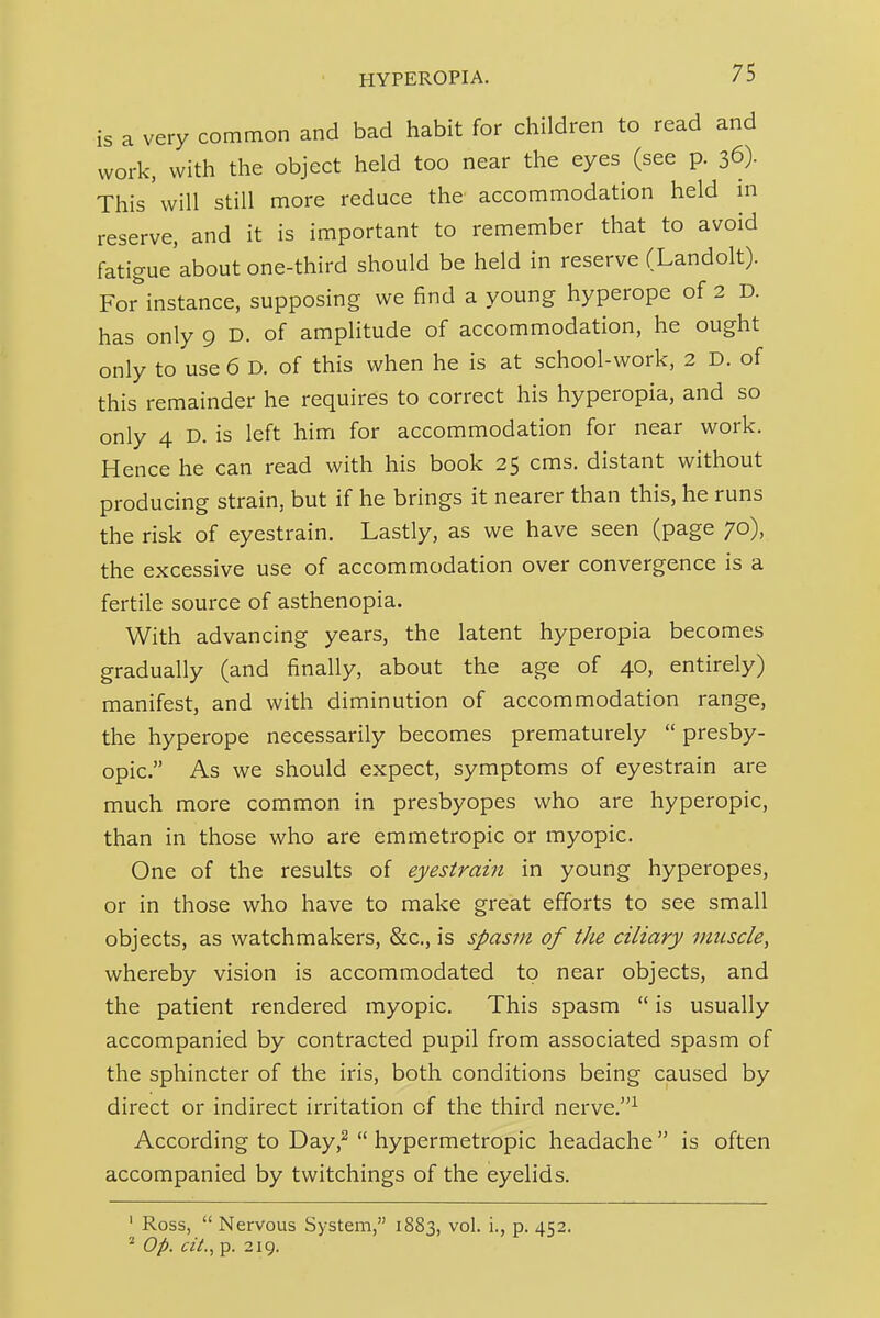 is a very common and bad habit for children to read and work, with the object held too near the eyes (see p. 36). This will still more reduce the accommodation held m reserve, and it is important to remember that to avoid fatigue'about one-third should be held in reserve (Landolt). For instance, supposing we find a young hyperope of 2 D. has only 9 D. of amplitude of accommodation, he ought only to use 6 D. of this when he is at school-work, 2 D. of this remainder he requires to correct his hyperopia, and so only 4 D. is left him for accommodation for near work. Hence he can read with his book 25 cms. distant without producing strain, but if he brings it nearer than this, he runs the risk of eyestrain. Lastly, as we have seen (page 70), the excessive use of accommodation over convergence is a fertile source of asthenopia. With advancing years, the latent hyperopia becomes gradually (and finally, about the age of 40, entirely) manifest, and with diminution of accommodation range, the hyperope necessarily becomes prematurely  presby- opic. As we should expect, symptoms of eyestrain are much more common in presbyopes who are hyperopic, than in those who are emmetropic or myopic. One of the results of eyestrain in young hyperopes, or in those who have to make great efforts to see small objects, as watchmakers, &c., is spasm of tJie ciliary muscle, whereby vision is accommodated to near objects, and the patient rendered myopic. This spasm  is usually accompanied by contracted pupil from associated spasm of the sphincter of the iris, both conditions being caused by direct or indirect irritation of the third nerve.^ According to Day,^  hypermetropic headache  is often accompanied by twitchings of the eyelids. ' Ross,  Nervous System, 1883, vol. i., p. 452. ' Op. ciL, p. 219.