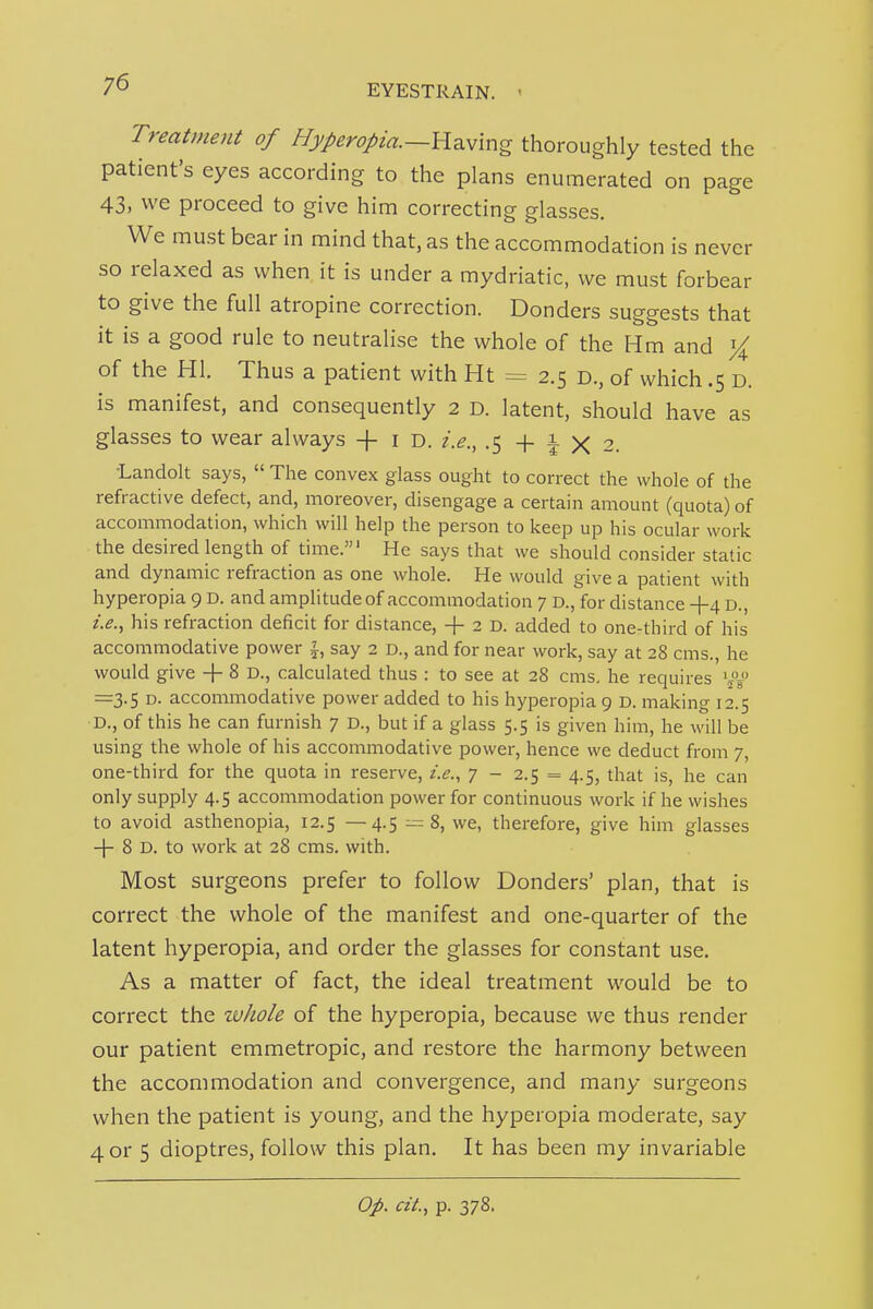 Treatment of Hyperopia.—Yi^.v\ng thoroughly tested the patient's eyes according to the plans enumerated on page 43, we proceed to give him correcting glasses. We must bear in mind that, as the accommodation is never so relaxed as when it is under a mydriatic, we must forbear to give the full atropine correction. Bonders suggests that it is a good rule to neutralise the whole of the Hm and ){ of the HI. Thus a patient with Ht = 2.5 d., of which .5 D. is manifest, and consequently 2 d. latent, should have as glasses to wear always + i d. i.e., -5+^X2. Landolt says,  The convex glass ought to correct the whole of the refractive defect, and, moreover, disengage a certain amount (quota) of accommodation, which will help the person to keep up his ocular work the desired length of time.' He says that we should consider static and dynamic refraction as one whole. He would give a patient with hyperopia 9 D. and amplitude of accommodation 7 D., for distance +4 D., i.e., his refraction deficit for distance, + 2 D. added to one-third of his accommodative power say 2 D., and for near work, say at 28 cms., he would give -f 8 D., calculated thus : to see at 28 cms. he requires •j'V' =3.5 D. accommodative power added to his hyperopia 9 D. making 12.5 D., of this he can furnish 7 D., but if a glass 5.5 is given him, he will be using the whole of his accommodative power, hence we deduct from 7, one-third for the quota in reserve, i.e., 7 - 2.5 = 4.5, that is, he can only supply 4.5 accommodation power for continuous work if he wishes to avoid asthenopia, 12.5 —4.5 1= 8, we, therefore, give him glasses -|- 8 D. to work at 28 cms. with. Most surgeons prefer to follow Bonders' plan, that is correct the whole of the manifest and one-quarter of the latent hyperopia, and order the glasses for constant use. As a matter of fact, the ideal treatment would be to correct the zvhole of the hyperopia, because we thus render our patient emmetropic, and restore the harmony between the accommodation and convergence, and many surgeons when the patient is young, and the hyperopia moderate, say 4 or 5 dioptres, follow this plan. It has been my invariable Op. cit., p. 378.