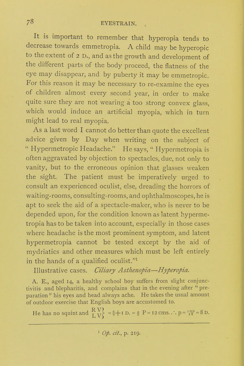 It is important to remember that hyperopia tends to decrease towards emmetropia. A child may be hyperopic to the extent of 2 D., and as the growth and development of the different parts of the body proceed, the flatness of the eye may disappear, and by puberty it may be emmetropic. For this reason it may be necessary to re-examine the eyes of children almost every second year, in order to make quite sure they are not wearing a too strong convex glass, which would induce an artificial myopia, which in turn might lead to real myopia. As a last word I cannot do better than quote the excellent advice given by Day when writing on the subject of  Hypermetropic Headache. He says,  Hypermetropia is often aggravated by objection to spectacles, due, not only to vanity, but to the erroneous opinion that glasses weaken the sight. The patient must be imperatively urged to consult an experienced oculist, else, dreading the horrors of waiting-rooms, consulting-rooms, and ophthalmoscopes, he is apt to seek the aid of a spectacle-maker, who is never to be depended upon, for the condition known as latent hyperme- tropia has to be taken into account, especially in those cases where headache is the most prominent symptom, and latent hj-'permetropia cannot be tested except by the aid of mydriatics and other measures which must be left entirely in the hands of a qualified oculist.^ Illustrative cases. Ciliary Asthenopia—Hyperopia. A. E., aged 14, a healthy school boy suffers from slight conjunc- tivitis and blepharitis, and complains that in the evening after  pre- paration his eyes and head always ache. He takes the usual amount of outdoor exercise that English boys are accustomed to. He has no squint and ^yf ^- =  P = 12 cms.. •. p = '°5 = 8d.