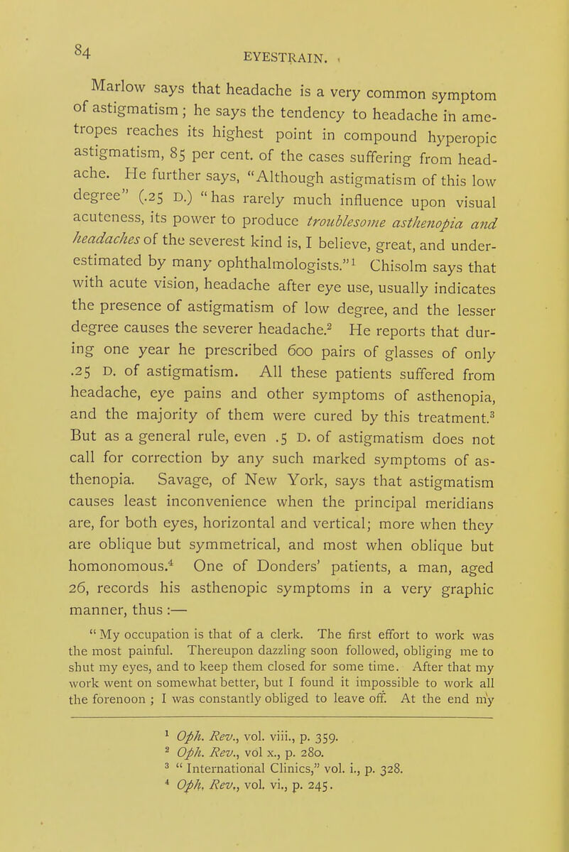 EYESTRAIN. Marlow says that headache is a very common symptom of astigmatism; he says the tendency to headache in ame- tropes reaches its highest point in compound hyperopic astigmatism, 85 per cent of the cases suffering from head- ache. He further says, Although astigmatism of this low degree (.25 D.) has rarely much influence upon visual acuteness, its power to produce troublesome asthenopia and headaches oi the severest kind is, I believe, great, and under- estimated by many ophthalmologists.! Chisolm says that with acute vision, headache after eye use, usually indicates the presence of astigmatism of low degree, and the lesser degree causes the severer headache.^ He reports that dur- ing one year he prescribed 600 pairs of glasses of only .25 D. of astigmatism. All these patients suffered from headache, eye pains and other symptoms of asthenopia, and the majority of them were cured by this treatment.^ But as a general rule, even .5 D. of astigmatism does not call for correction by any such marked symptoms of as- thenopia. Savage, of New York, says that astigmatism causes least inconvenience when the principal meridians are, for both eyes, horizontal and vertical; more when they are oblique but symmetrical, and most when oblique but homonomous.'' One of Bonders' patients, a man, aged 26, records his asthenopic symptoms in a very graphic manner, thus :—  My occupation is that of a clerk. The first effort to work was the most painful. Thereupon dazzling soon followed, obliging me to shut my eyes, and to keep them closed for some time. After that my work went on somewhat better, but I found it impossible to work all the forenoon ; I was constantly obliged to leave off. At the end my ^ Oph. Rev., vol. viii., p. 359. ^ Oph. Rev., vol X., p. 280. ^  International Clinics, vol. i., p. 328. * Oph, Rev,, vol. vi., p. 245.