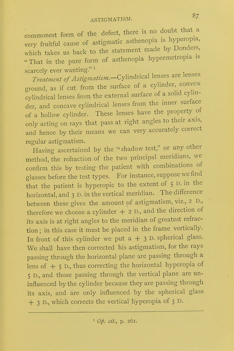 commonest form of the defect, there is no doubt that a very fruitful cause of astigmatic asthenopia is hyperopia, which takes us back to the statement made by Bonders, That in the pure form of asthenopia hypermetropia is scarcely ever wanting. ^ Treatment of Astigmatzsm.-Cy\mdnc^\ lenses are lenses ground, as if cut from the surface of a cylinder, convex cylindrical lenses from the external surface of a solid cylin- der and concave cylindrical lenses from the inner surface of a hollow cylinder. These lenses have the property of only acting on rays that pass at right angles to their axis, and hence by their means we can very accurately correct regular astigmatism. Having ascertained by the shadow test, or any other method, the refraction of the two principal meridians, we confirm this by testing the patient with combinations of glasses before the test types. For instance, suppose we find that the patient is hyperopic to the extent of 5 D. in the horizontal, and 3 D. in the vertical meridian. The difference between these gives the amount of astigmatism, viz., 2 D., therefore we choose a cylinder + 2 D., and the direction of its axis is at right angles to the meridian of greatest refrac- tion ; in this case it must be placed in the frame vertically. In front of this cylinder we put a + 3 D. spherical glass. We shall have then corrected his astigmatism, for the rays passing through the horizontal plane are passing through a lens of + 5 D., thus correcting the horizontal hyperopia of 5 D., and those passing through the vertical plane are un- influenced by the cylinder because they are passing through its axis, and are only influenced by the spherical glass -1- 3 D., which corrects the vertical hyperopia of 3 D. ' Op. cit., p. 261.