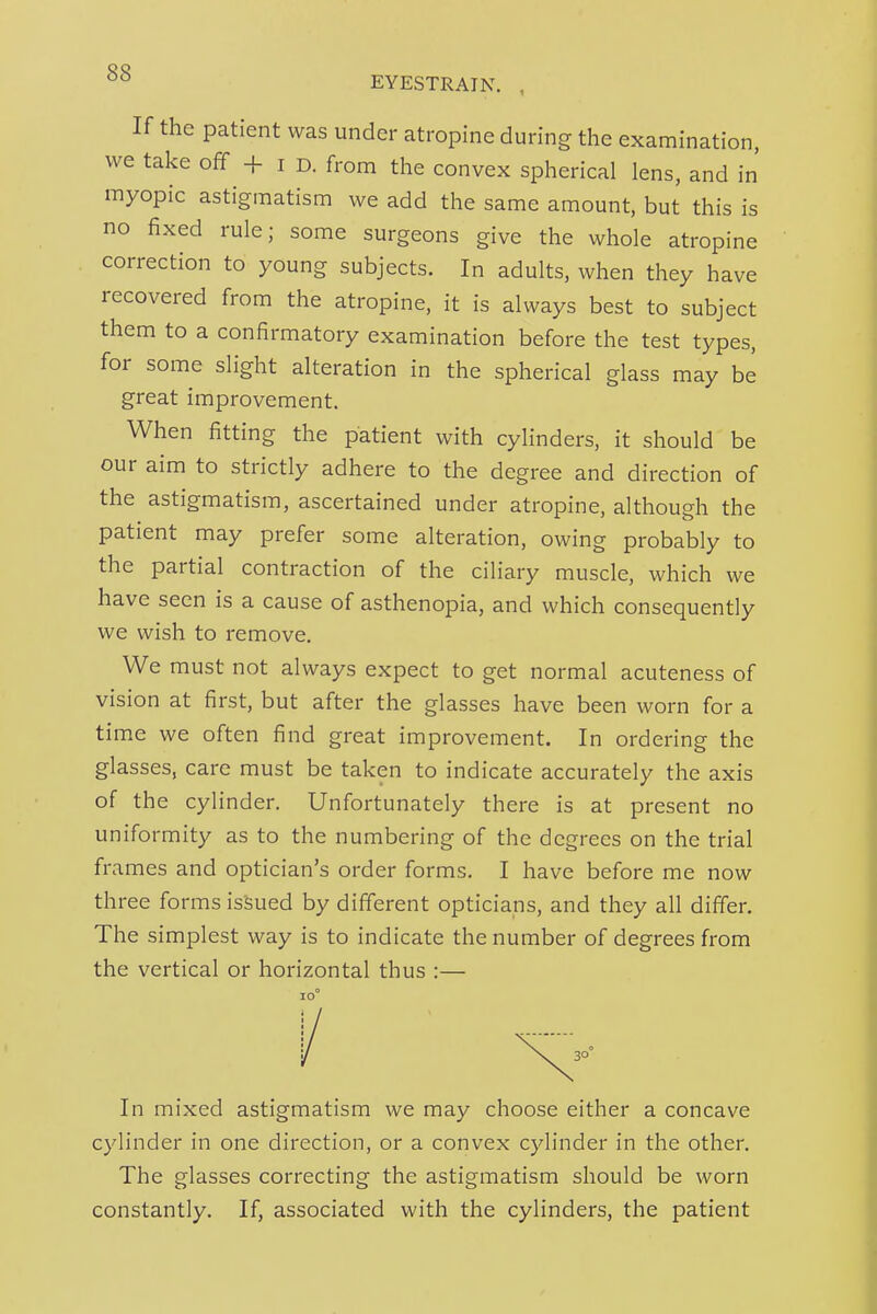 If the patient was under atropine during the examination, we take off + i d. from the convex spherical lens, and in myopic astigmatism we add the same amount, but this is no fixed rule; some surgeons give the whole atropine correction to young subjects. In adults, when they have recovered from the atropine, it is always best to subject them to a confirmatory examination before the test types, for some slight alteration in the spherical glass may be great improvement. When fitting the patient with cylinders, it should be our aim to strictly adhere to the degree and direction of the astigmatism, ascertained under atropine, although the patient may prefer some alteration, owing probably to the partial contraction of the ciliary muscle, which we have seen is a cause of asthenopia, and which consequently we wish to remove. We must not always expect to get normal acuteness of vision at first, but after the glasses have been worn for a time we often find great improvement. In ordering the glasses, care must be taken to indicate accurately the axis of the cylinder. Unfortunately there is at present no uniformity as to the numbering of the degrees on the trial frames and optician's order forms. I have before me now three forms isSued by different opticians, and they all differ. The simplest way is to indicate the number of degrees from the vertical or horizontal thus :— In mixed astigmatism we may choose either a concave cylinder in one direction, or a convex cylinder in the other. The glasses correcting the astigmatism should be worn constantly. If, associated with the cylinders, the patient