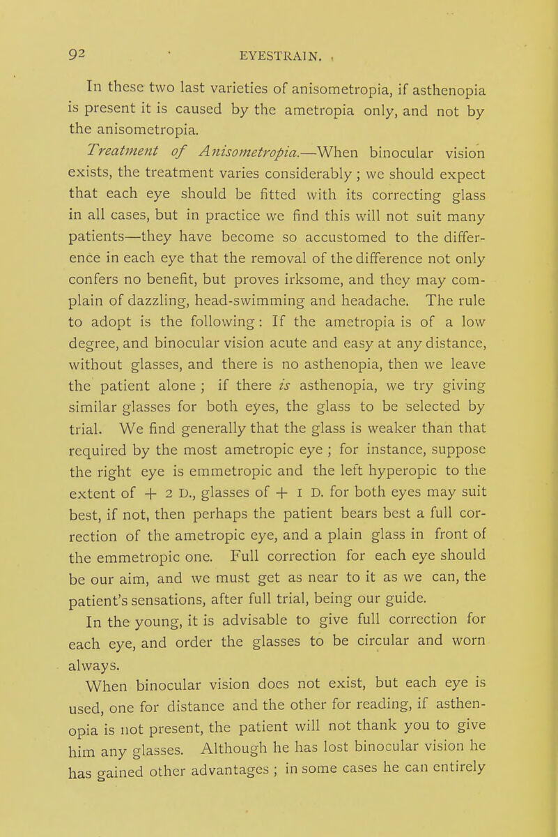 In these two last varieties of anisometropia, if asthenopia is present it is caused by the ametropia only, and not by the anisometropia. Treatment of Anisometropia.—When binocular vision exists, the treatment varies considerably; we should expect that each eye should be fitted with its correcting glass in all cases, but in practice we find this will not suit many patients—they have become so accustomed to the differ- ence in each eye that the removal of the difference not only confers no benefit, but proves irksome, and they may com- plain of dazzling, head-swimming and headache. The rule to adopt is the following : If the ametropia is of a low degree, and binocular vision acute and easy at any distance, without glasses, and there is no asthenopia, then we leave the patient alone ; if there is asthenopia, we try giving similar glasses for both eyes, the glass to be selected by trial. We find generally that the glass is weaker than that required by the most ametropic eye ; for instance, suppose the right eye is emmetropic and the left hyperopic to the extent of + 2 D., glasses of -f- i D. for both eyes may suit best, if not, then perhaps the patient bears best a full cor- rection of the ametropic eye, and a plain glass in front of the emmetropic one. Full correction for each eye should be our aim, and we must get as near to it as we can, the patient's sensations, after full trial, being our guide. In the young, it is advisable to give full correction for each eye, and order the glasses to be circular and worn always. When binocular vision does not exist, but each eye is used, one for distance and the other for reading, if asthen- opia is not present, the patient will not thank you to give him any glasses. Although he has lost binocular vision he has gained other advantages ; in some cases he can entirely