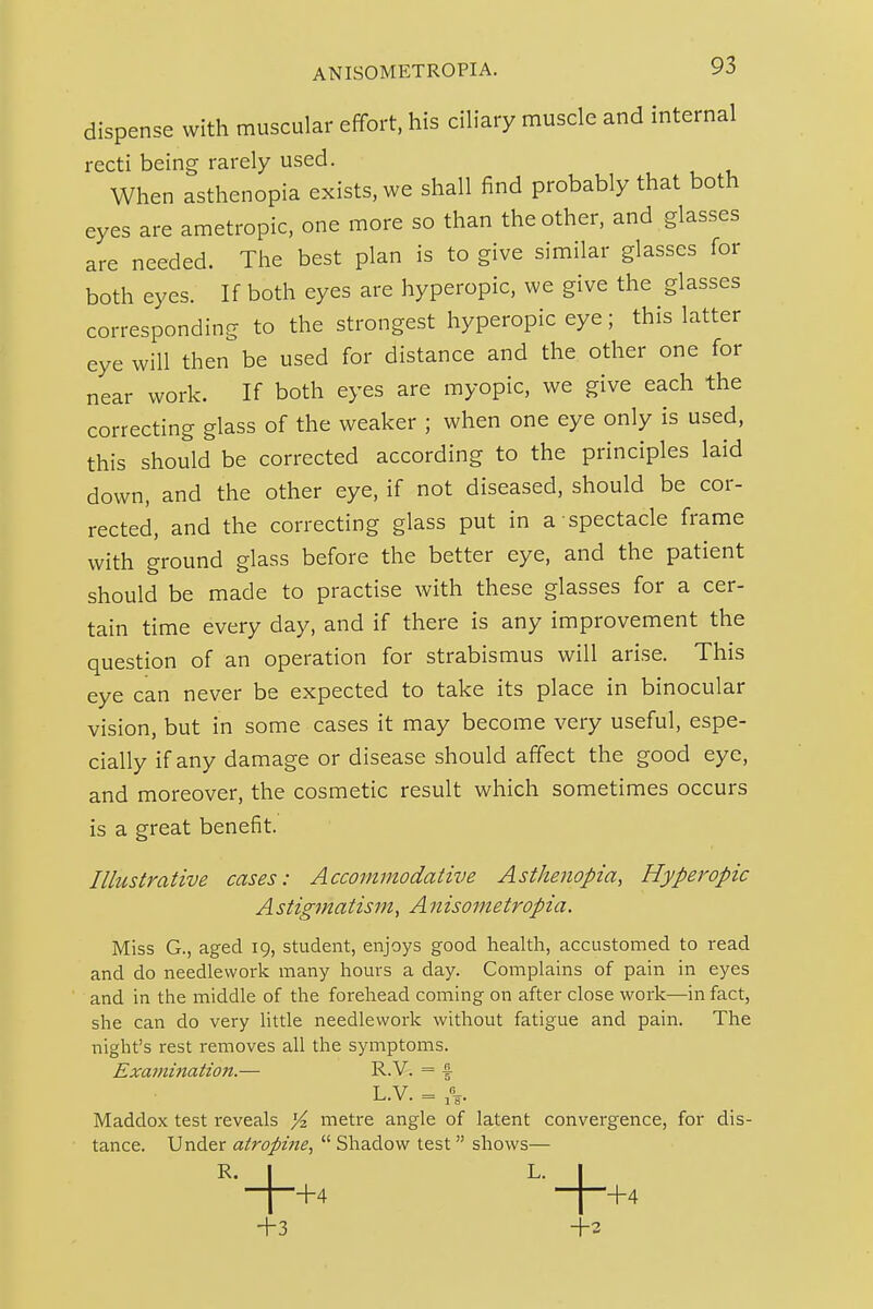 dispense with muscular effort, his ciliary muscle and internal recti being rarely used. When asthenopia exists, we shall find probably that both eyes are ametropic, one more so than the other, and glasses are needed. The best plan is to give similar glasses for both eyes. If both eyes are hyperopic, we give the glasses corresponding to the strongest hyperopic eye; this latter eye will then be used for distance and the other one for near work. If both eyes are myopic, we give each the correcting glass of the weaker ; when one eye only is used, this should be corrected according to the principles laid down, and the other eye, if not diseased, should be cor- rected, and the correcting glass put in a spectacle frame with ground glass before the better eye, and the patient should be made to practise with these glasses for a cer- tain time every day, and if there is any improvement the question of an operation for strabismus will arise. This eye can never be expected to take its place in binocular vision, but in some cases it may become very useful, espe- cially if any damage or disease should affect the good eye, and moreover, the cosmetic result which sometimes occurs is a great benefit. Illustrative cases: Accommodative Asthenopia, Hyperopic A stigmatism, A n isometropia. Miss G., aged 19, student, enjoys good health, accustomed to read and do needlework many hours a day. Complains of pain in eyes and in the middle of the forehead coming on after close work—in fact, she can do very little needlework without fatigue and pain. The night's rest removes all the symptoms. Examination.— R.V. = % L V = Maddox test reveals Yz metre angle of latent convergence, for dis- tance. Under atropine,  Shadow test  shows— R. I L. +3