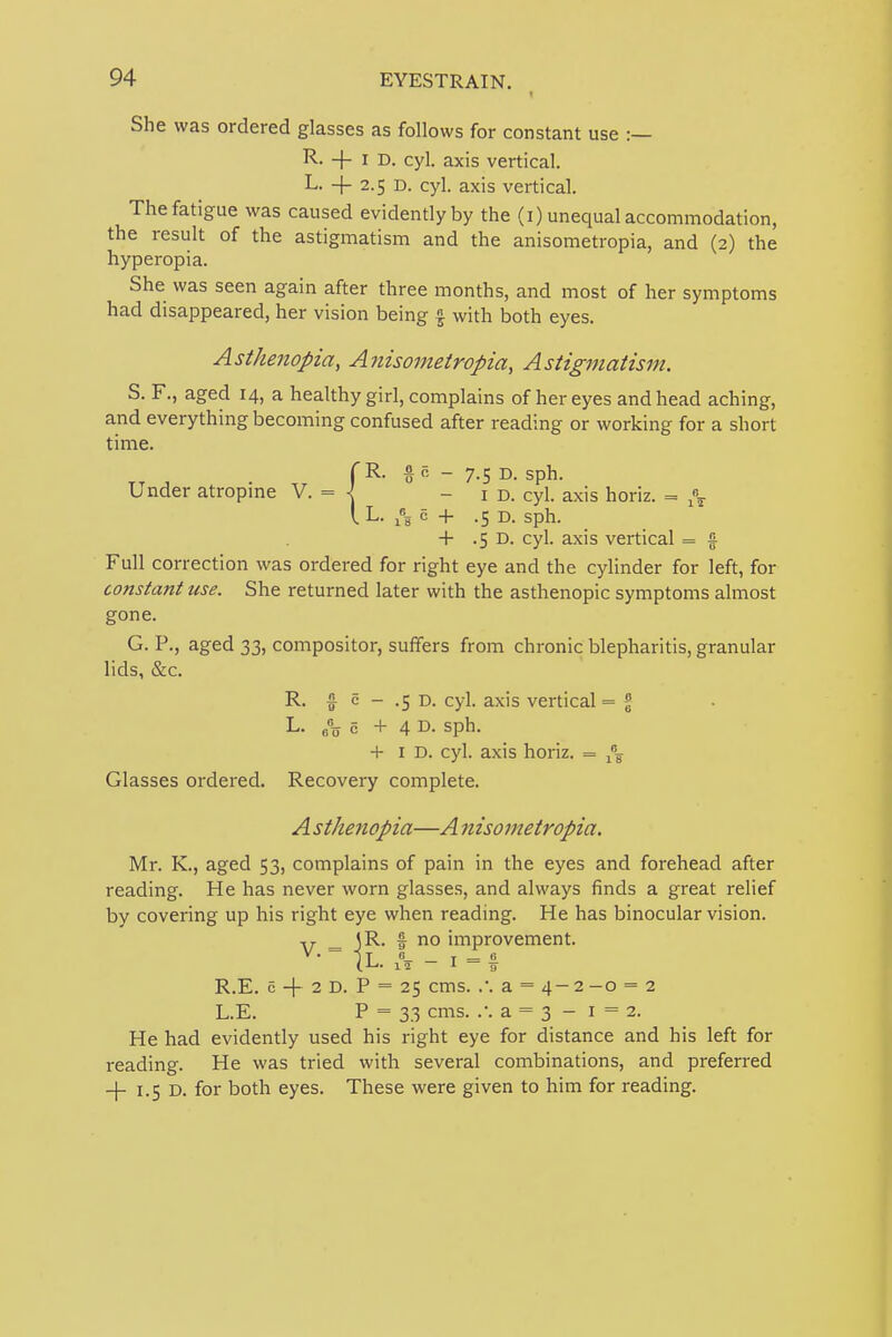 She was ordered glasses as follows for constant use :— R. + I D. cyl. axis vertical. L. -\- 2.5 D. cyl. axis vertical. The fatigue was caused evidently by the (i) unequal accommodation, the result of the astigmatism and the anisometropia, and (2) the hyperopia. She was seen again after three months, and most of her symptoms had disappeared, her vision being f with both eyes. Asthenopia, Anisometropia, Astigmatism. S. F., aged 14, a healthy girl, complains of her eyes and head aching, and everything becoming confused after reading or working for a short time. (R. § o - 7.5 D. sph. Under atropme V. = -id. cyl. axis horiz. = I L- h c + .5 D. sph. + .5 D. cyl. axis vertical = f Full correction was ordered for right eye and the cylinder for left, for constant use. She returned later with the asthenopic symptoms almost gone. G. P., aged 33, compositor, sufifers from chronic blepharitis, granular lids, &c. R. § c - .5 D. cyl. axis vertical = % L. c +4 D- sph. + I D. cyl. axis horiz. = Glasses ordered. Recovery complete. A sthenopia—A nisometropia. Mr. K., aged 53, complains of pain in the eyes and forehead after reading. He has never worn glasses, and always finds a great relief by covering up his right eye when reading. He has binocular vision, y ^ JR. f no improvement. (L. 15- — i = f R.E. c -f 2 D. P = 25 cms. .*. a = 4- 2 -o = 2 L.E. P = 33 cms. .'. a = 3 - 1=2. He had evidently used his right eye for distance and his left for reading. He was tried with several combinations, and preferred -f 1.5 D. for both eyes. These were given to him for reading.