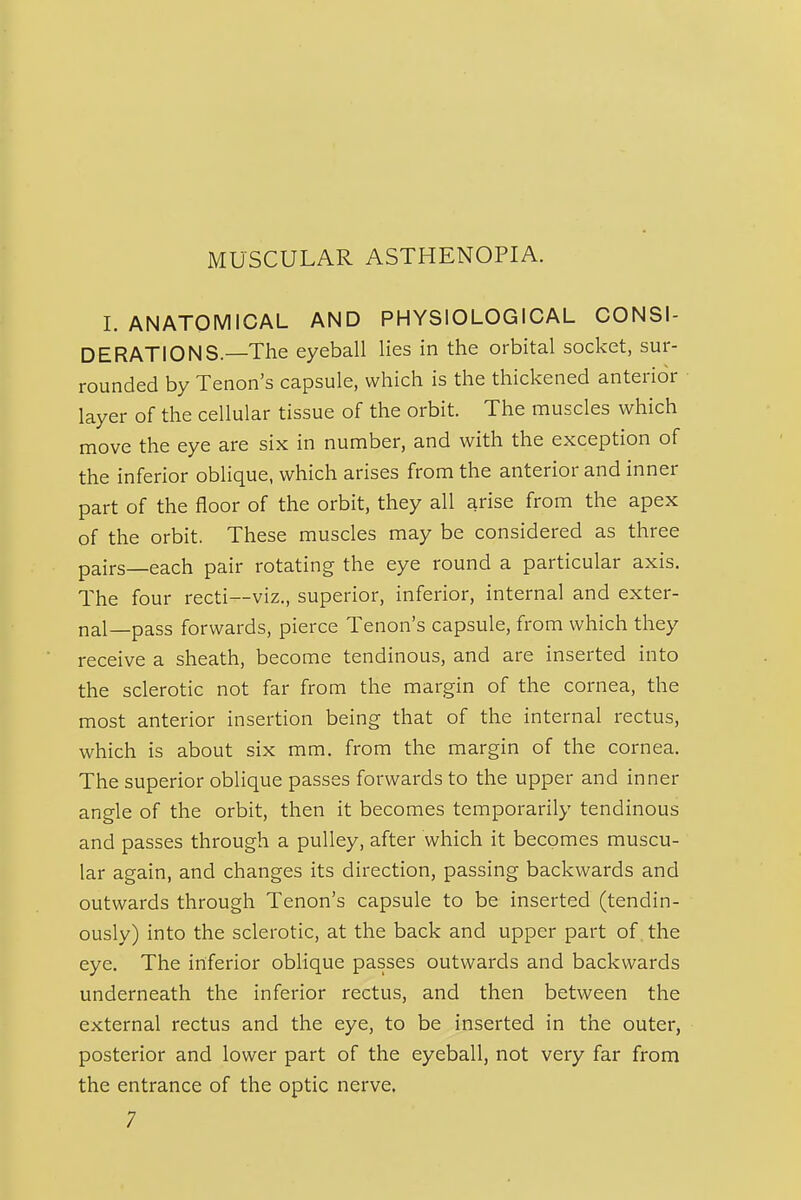 I. ANATOMICAL AND PHYSIOLOGICAL CONSI- DERATIONS—The eyeball lies in the orbital socket, sur- rounded by Tenon's capsule, which is the thickened anterior layer of the cellular tissue of the orbit. The muscles which move the eye are six in number, and with the exception of the inferior oblique, which arises from the anterior and inner part of the floor of the orbit, they all arise from the apex of the orbit. These muscles may be considered as three pairs—each pair rotating the eye round a particular axis. The four recti—viz., superior, inferior, internal and exter- nal—pass forwards, pierce Tenon's capsule, from which they receive a sheath, become tendinous, and are inserted into the sclerotic not far from the margin of the cornea, the most anterior insertion being that of the internal rectus, which is about six mm. from the margin of the cornea. The superior oblique passes forwards to the upper and inner angle of the orbit, then it becomes temporarily tendinous and passes through a pulley, after which it becomes muscu- lar again, and changes its direction, passing backwards and outwards through Tenon's capsule to be inserted (tendin- ously) into the sclerotic, at the back and upper part of. the eye. The inferior oblique passes outwards and backwards underneath the inferior rectus, and then between the external rectus and the eye, to be inserted in the outer, posterior and lower part of the eyeball, not very far from the entrance of the optic nerve,