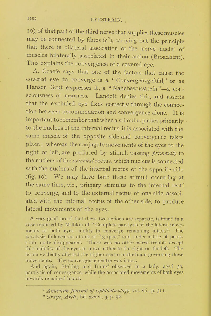 10), of that part of the third nerve that suppUes these muscles may be connected by fibres (c), carrying out the principle that there is bilateral association of the nerve nuclei of muscles bilaterally associated in their action (Broadbent). This explains the convergence of a covered eye. A. Graefe says that one of the factors that cause the covered eye to converge is a  Convergenzgefuhl, or as Hansen Grut expresses it, a  Nahebewusstsein —a con- sciousness of nearness. Landolt denies this, and asserts that the excluded eye fixes correctly through the connec- tion between accommodation and convergence alone. It is important to remember that when a stimulus passes primarily to the nucleus of the internal rectus, it is associated with the same muscle of the opposite side and convergence takes place ; whereas the conjugate movements of the eyes to the right or left, are produced by stimuli passing primarily to the nucleus of the external rectus, which nucleus is connected with the nucleus of the internal rectus of the opposite side (fig. lo). We may have both these stimuli occurring at the same time, viz., primary stimulus to the internal recti to converge, and to the external rectus of one side associ- ated with the internal rectus of the other side, to produce lateral movements of the eyes. A very good proof that these two actions are separate, is found in a case reported by Millikin of  Complete paralysis of the lateral move- ments of both eyes—ability to converge remaining intact.' The paralysis followed an attack of  grippe, and under iodide of potas- sium quite disappeared. There was no other nerve trouble except this inability of the eyes to move either to the right or the left. The lesion evidently affected the higher centre in the brain governing these movements. The convergence centre was intact. And again, Stolting and Bruns^ observed in a lady, aged 30, paralysis of convergence, while the associated movements of both eyes inwards remained intact. ^ American Journal of Ophthalmology^ vol. vii., p. 311. ^ Graefe, Arch., bd. xxxiv., 3, p. 92.