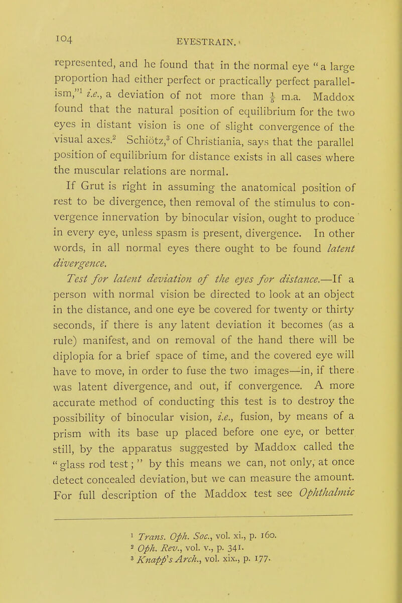 represented, and he found that in the normal eye a large proportion had either perfect or practically perfect parallel- ism,^ a deviation of not more than i m.a. Maddox found that the natural position of equilibrium for the two eyes in distant vision is one of slight convergence of the visual axes.2 Schiotz,^ of Christiania, says that the parallel position of equilibrium for distance exists in all cases where the muscular relations are normal. If Grut is right in assuming the anatomical position of rest to be divergence, then removal of the stimulus to con- vergence innervation by binocular vision, ought to produce in every eye, unless spasm is present, divergence. In other words, in all normal eyes there ought to be found latent divergence. Test for latent deviation of the eyes for distance.—If a person with normal vision be directed to look at an object in the distance, and one eye be covered for twenty or thirty seconds, if there is any latent deviation it becomes (as a rule) manifest, and on removal of the hand there will be diplopia for a brief space of time, and the covered eye will have to move, in order to fuse the two images—in, if there was latent divergence, and out, if convergence. A more accurate method of conducting this test is to destroy the possibility of binocular vision, i.e., fusion, by means of a prism with its base up placed before one eye, or better still, by the apparatus suggested by Maddox called the  glass rod test;  by this means we can, not only, at once detect concealed deviation, but we can measure the amount. For full description of the Maddox test see Ophthalmic ' Trans. Oph. Soc, vol. xi., p. i6o. 3 Opk. Rev., vol. v., p. 341. 3 Knapfs Arch., vol. xix., p. I77-