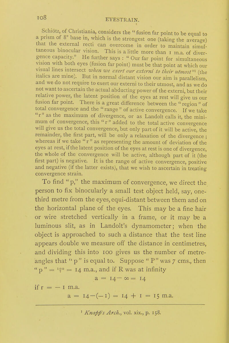 Schibtz, of Christiania, considers the  fusion far point to be equal to a prism of 8° base in, which is the strongest one (taking the average) that the external recti can overcome in order to maintain simul- taneous bmocular vision. This is a little more than i m a of diver- gence capacity. He further says :  Our far point for simultaneous vision with both eyes (fusion far point) must be that point at which our visual lines intersect when we exert our externi to their utmost''''' (the Italics are mine). But in normal distant vision our aim is parallelism, and we do not require to exert our externi to their utmost, and as we do not want to ascertain the actual abducting power of the externi, but their relative power, the latent position of the eyes at rest will give us our fusion far point. There is a great difference between the  region  of total convergence and the  range  of active convergence. If we take r as the maximum of divergence, or as Landolt calls it, the mini- mum of convergence, this  r  added to the total active convergence will give us the total convergence, but only part of it will be active, the remainder, the first part, will be only a relaxation of the divergence ; whereas if we take  r  as representing the amount of deviation of the eyes at rest, if the latent position of the eyes at rest is one of divergence, the whole of the convergence will be active, although part of it (the first part) is negative. It is the range of active convergence, positive and negative (if the latter exists), that we wish to ascertain in treating convergence strain. To find  p, the maximum of convergence, we direct the person to fix binocularly a small test object held, say, one- third metre from the eyes, equi-distant between them and on the horizontal plane of the eyes. This may be a fine hair or wire stretched vertically in a frame, or it may be a luminous slit, as in Landolt's dynamometer; when the object is approached to such a distance that the test line appears double we measure off the distance in centimetres, and dividing this into lOO gives us the number of metre- angles that  p  is equal to. Suppose  P was 7 cms., then  p  = = 14 rn.a., and if R was at infinity a = 14— 00 = 14 if r = — I m.a. a = 14 —(—1) = 14 + I = 15 m.a.